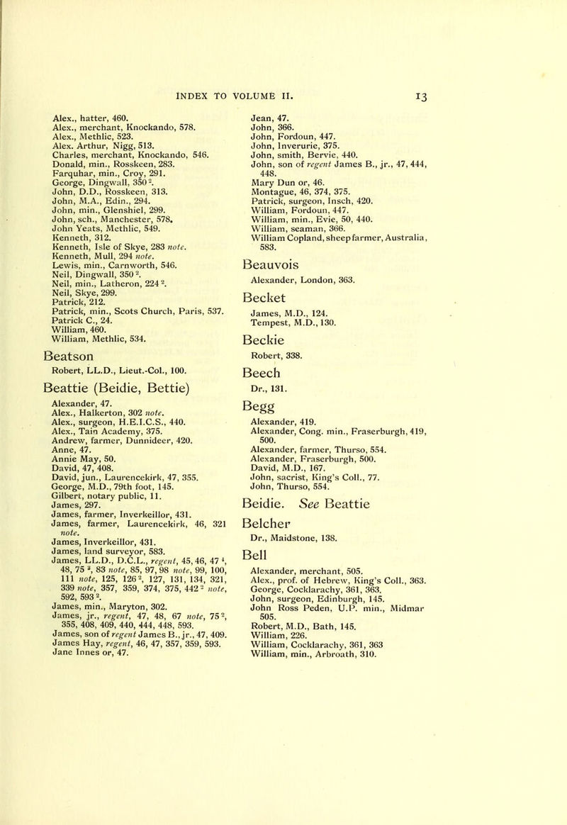 Alex., hatter, 460. Alex., merchant, Knockando, 578. Alex., Methlic, 523. Alex. Arthur, Nigg, 513. Charles, merchant, Knockando, 546. Donald, min., Rosskeen, 283. Farquhar, min., Croy, 291. George, Dingwall, 350. John, D.D., Rosskeen, 313. John, M.A., Edin., 294. John, min., Glenshiel, 299. John, sch., Manchester, 578. John Yeats, Methlic, 549. Kenneth, 312. Kenneth, Isle of Skye, 283 note. Kenneth, Mull, 294 note. Lewis, min., Carnworth, 546. Neil, Dingwall, 350 2. Neil, min., Latheron, 224 ^. Neil, Skye, 299. Patrick, 212. Patrick, min., Scots Church, Paris, 537. Patrick C, 24. William, 460. William, Methlic, 534. Beatson Robert, LL.D., Lieut.-Col., 100. Beattie (Beidie, Bettie) Alexander, 47. Alex., Halkerton, 302 note. Alex., surgeon, H.E.I.C.S., 440. Alex., Tain Academy, 375. Andrew, farmer, Dunnideer, 420. Anne, 47. Annie May, 50. David, 47, 408. David, ,jun., Laurencekirk, 47, 355. George, M.D., 79th foot, 145. Gilbert, notary public, 11. James, 297. James, farmer, Inverkeillor, 431. James, farmer, Laurencekirk, 46, 321 note. James, Inverkeillor, 431. James, land surveyor, 583. James, LL.D., D.C.L., rcjrcnt, 45,46, 47 S 48, 75 *, 83 note, 85, 97, 98 note, 99, 100, 111 note, 125, 1262, 127, 131, 134, 321, 339 jiote, 357, 359, 374, 375, 442 ^ note, 592, 593 2. James, min., Maryton, 302. James, jr., rege^it, 47, 48, 67 note, 75 2, 355, 408, 409, 440, 444, 448, 593. James, son oi regent ti&rms B., jr., 47, 409. James Hay, regent, 46, 47, 357, 359, 593. Jane Innes or, 47. Jean, 47. John, 366. John, Fordoun, 447. John, Inverurie, 375. John, smith, Bervie, 440. John, son of regent James B., jr., 47, 444, 448. Mary Dun or, 46. Montague, 46, 374, 375. Patrick, surgeon, Insch, 420. William, Fordoun, 447. William, min., Evie, 50, 440. William, seaman, 366. William Copland, sheep farmer, Australia, 583. Beauvois Alexander, London, 363. Becket James, M.D., 124. Tempest, M.D., 130. Beckie Robert, 338. Beech Dr., 131. Begg Alexander, 419. Alexander, Cong, min., Fraserburgh, 419, 500. Alexander, farmer, Thurso, 554. Alexander, Fraserburgh, 500. David, M.D., 167. John, sacrist. King's Coll., 77. John, Thurso, 554. Beidie. See Beattie Belcher Dr., Maidstone, 138. Bell Alexander, merchant, 505. Alex., prof, of Hebrew, King's Coll., 363. George, Cocklarachy, 361, 363. John, surgeon, Edinburgh, 145. John Ross Peden, U.P. min., Midmar 505. Robert, M.D., Bath, 145. William, 226. William, Cocklarachy, 361, 363 William, min., Arbroath, 310.