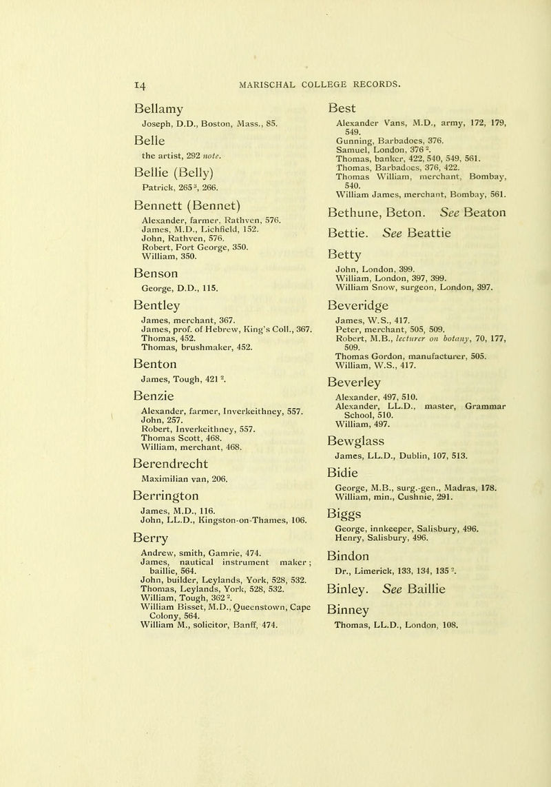 Bellamy Joseph, D.D., Boston, Mass., 85. Belle the artist, 292 not^. Bellie (Belly) Patrick, 265 ^ 266. Bennett (Bennet) Alexander, farmer, Rathven, 576. James, M.D., Lichfield, 152. John, Rathven, 576. Robert, Fort George, 350. William, 350. Benson George, D.D., 115. Bentley James, merchant, 367. James, prof, of Hebrew, King's Coll., 367. Thomas, 452. Thomas, brushmaker, 452. Benton James, Tough, 421 K Benzie Alexander, farmer, Inverkeithney, 557. John, 257. Robert, Inverkeithney, 557. Thomas Scott, 468. William, merchant, 468. Berendrecht Maximilian van, 206. Berrington James, M.D., 116. John, LL.D., Kingston-on-Thames, 106. Berry Andrew, smith, Gamrie, 474. James, nautical instrument maker; baillie, 564. John, builder, Leylands, York, 528, 532. Thomas, Leylands, Yorli, 528, 532. William, Tough, 362 William Bisset, M.D., Quecnstown, Cape Colony, 564. William M., solicitor, Banff, 474. Best Alexander Vans, M.D., army, 172, 179, 549. Gunning, Barbadoes, 376. Samuel, London, 3762. Thomas, banker, 422, 540, 549, 561. Thomas, Barbadoes, 376, 422. Thomas William, merchant, Bombaj', 540. William James, merchant, Bombay, 561. Bethune, Beton. See Beaton Bettie. See Beattie Betty John, London, 399. William, London, 397, 399. William Snow, surgeon, London, 397. Beveridge James, W.S., 417. Peter, merchant, 505, 509. Robert, M.B., lecturer on botany, 70, 177, 509. Thomas Gordon, manufacturer, 505. William, W.S., 417. Beverley Alexander, 497, 510. Alexander, LL.D., master. Grammar School, 510. William, 497. Bewglass James, LL.D., Dublin, 107, 513. Bidie George, M.B., surg.-gen., Madras, 178. William, min., Cushnie, 291. Biggs George, innkeeper, Salisbury, 496. Henry, Salisbury, 496. Bindon Dr., Limerick, 133, 134, 135 -. Binley. See Baillie Binney Thomas, LL.D., London, 108.