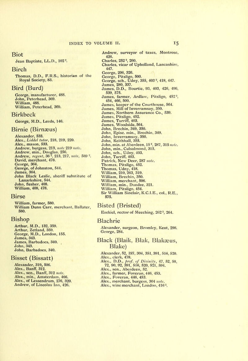 Biot Jean Baptiste, LL.D., 102 2. Birch Thomas, D.D., F.R.S., historian of the Royal Society, 83. Bird (Burd) George, manufacturer, 488. John, Peterhead, 369. William, 488. William, Peterhead, 369. Birkbeck George, M.D., Leeds, 146. Birnie (Birnasus) Alexander, 533. Alex., Liddel tutor, 218, 219, 220. Alex., mason, 533. Andrew, burgess, 213, note 219 note. Andrew, min., Douglas, 256. Andrew, regent, 36 2, 213, 217, note, 589 2. David, merchant, 478. George, 364. George, of Johnston, 544. James, 364. John Black Leslie, sheriff substitute of Lanarkshire, 544. John, flesher, 408. William, 408, 478. Birse William, farmer, 580. William Dunn Carr, merchant, Ballater, 580. Bishop Arthur, M.D., 132, 359. Arthur, Zetland, 359. George, M.D., London, 155. James, 343. James, Barbadoes, 340. John, 343. John, Barbadoes, 340. Bisset (Bissatt) Alexander, 319, 506. Alex., Banff, 312. Alex., sen., Banff, 312 note. Alex., min., Amsterdam, 466. Alex., of Lessendrum, 276, 320. Andrew, of Lincolns Inn, 426. Andrew, surveyor of taxes, Montrose, 426. Charles, 252 2, 260. Charles, vicar of Upholland, Lancashire, 447. George, 206, 326. George, Pitsligo, 500. George, sch., Udny, 355, 403 2, 418, 447. James, 280, 337. James, D.D., Bourtie, 93, 403, 426, 496, 539, 575. James, farmer, Ardlaw, Pitsligo, 452 2, 454, 466, 500. James, keeper of the Courthouse, 564. James, Mill of Inverramsay, 350. James, Northern Assurance Co., 539. James, Pitsligo, 452. James, Turriff, 403. James, Woodside, 564. John, Brechin, 349, 350. John, Episc. min., Brechin, 349. John, Inverramsay, 350. John, Keithhall, 355. John, min. at Aberdeen, 15 2, 287, 315 note. John, min., Culsalmond, 315. John, sch., Udny, 403. John, Turriff, 403. Patrick, New Deer, 287 note. Thomas, Pitsligo, 452. Thomas, Udny, 418. William, 210, 263, 319. William, Brechin, 350. William, merchant, 506. William, min., Dundee, 321. William, Pitsligo, 454. Sir William Sinclair, K.C.I.E., col., R.E., 575. Bisted (Bristed) Ezekiel, rector of Meeching, 262 2, 264. Blachrie Alexander, surgeon, Bromley, Kent, 298. George, 284. Black (Blaik, Blak, Blakseus, Blake) Alexander, 52, 197, 304, 351, 391, 516, 520. Alex., clerk, 478. Alex., D.D., prof, of Divinity, 47, 52, 58, 72, 90, 92, 391, 516, 520, 521, 594. Alex., sen., Aberdeen, 52. Alex., farmer, Foveran, 446, 453. Alex., Foveran, 446, 453. Alex., merchant, burgess, 304 note. Alex., wine merchant, London, 416 2.