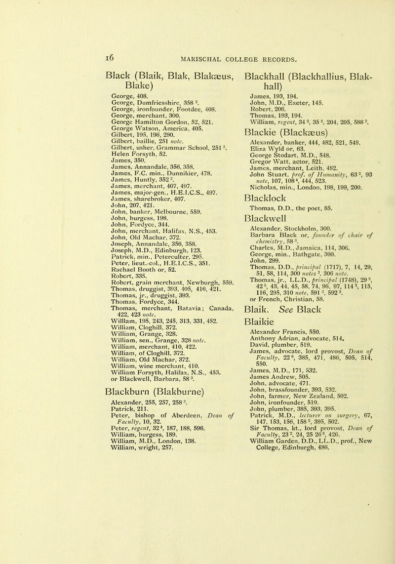 Black (Blaik, Blak, Blak^us, Blake) George, 408. George, Dumfriesshire, 358 . George, ironfounder, Footdee, 408. George, merchant, 300. George Hamilton Gordon, 52, 52L George Watson, America, 405. Gilbert, 195, 196, 290. Gilbert, baillie, 251 note. Gilbert, usher. Grammar School, 251 Helen Forsyth, 52. James, 350. James, Annandale, 356, 358. James, F.C. min., Dunnikier, 478. James, Huntly, 352 2. James, merchant, 407, 497. James, major-gen., H.E.I.C.S., 497. James, sharebroker, 407. John, 207, 421. John, banker, iVIelbourne, 559. John, burgess, 198. John, Fordyce, 344. John, merchant, Halifax, N.S., 453. John, Old Machar, 372. Joseph, Annandale, 356, 358. Joseph, M.D., Edinburgh, 123. Patrick, min., Peterculter, 295. Peter, lieut.-col., H.E.I.C.S., 351. Rachael Booth or, 52. Robert, 335. Robert, grain merchant, Newburgh, 559. Thomas, druggist, 393, 405, 416, 421. Thomas, jr., druggist, 393. Thomas, Fordyce, 344. Thomas, merchant, Batavia; Canada, 422, 423 note. William, 195, 243, 245, 313, 331, 452. William, CloghiU, 372. William, Grange, 328. William, sen.. Grange, 328 note. WiUiam, merchant, 410, 422. William, of Cloghill, 372. William, Old Machar, 372. William, wine merchant, 410. William Forsyth, Halifax, N.S., 453. or Blackwell, Barbara, 58 ^. Blackburn (Blakburne) Alexander, 255, 257, 258 3. Patrick, 211. Peter, bishop of Aberdeen, Dean of Faculty, 10, 32. Peter, regent, 32', 187, 188, 596. William, burgess, 189. William, M.D., London, 138. William, wright, 257. Blackhall (Blackhallius, Blak- hall) James, 193, 194. John, M.D., Exeter, 145. Robert, 206. Thomas, 193, 194. William, regent, 34 2, 35 2, 204, 205, 588 2. Blackie (Blackaeus) Alexander, banker, 444, 482, 521, 548. Eliza Wyld or, 63. George Stodart, M.D., 548. Gregor Watt, actor, 521. James, merchant, Leith, 482. John Stuart, prof, of Hwnanitv, 63, 93 (io^f, 107, 108 ^ 444, 523. Nicholas, min., London, 198, 199, 200. Blacklock Thomas, D.D., the poet, 85. Blackwell Alexander, Stockholm, 300. Barbara Black or, founder of chair of clieniistry, 58 Charles, M.D., Jamaica, 114, 306. George, min., Bathgate, 300. John, 299. Thomas, D.D.,/)WHc//a/ (1717), 7, 14,29, 51, 58, 114, 300 notes 306 note. Thomas, jr., LL.D., principal (1748), 29 42 5, 45^ 53, 74, 96, 97, 114 2, 115, 116, 295, 310 note, 591 592 2. or French, Christian, 58. Blaik. See Black Blaikie Alexander Francis, 550. Anthony Adrian, advocate, 514. David, plumber, 519. James, advocate, lord provost. Dean of Faculty, 22, 385, 471, 486, 505, 514, 550. James, M.D., 171, 532. James Andrew, 505. John, advocate, 471. John, brassfounder, 393, 532. John, farmer. New Zealand, 502. John, ironfounder, 519. John, plumber, 385, 393, 395. Patrick, M.D., lecturer on surgery, 67, 147, 153, 156, 158 2, 395^ 502. Sir Thomas, kt., lord provost. Dean of Faculty, 23 2, 24, 25 268, 426. William Garden, D.D., LL.D., prof., New College, Edinburgh, 486.