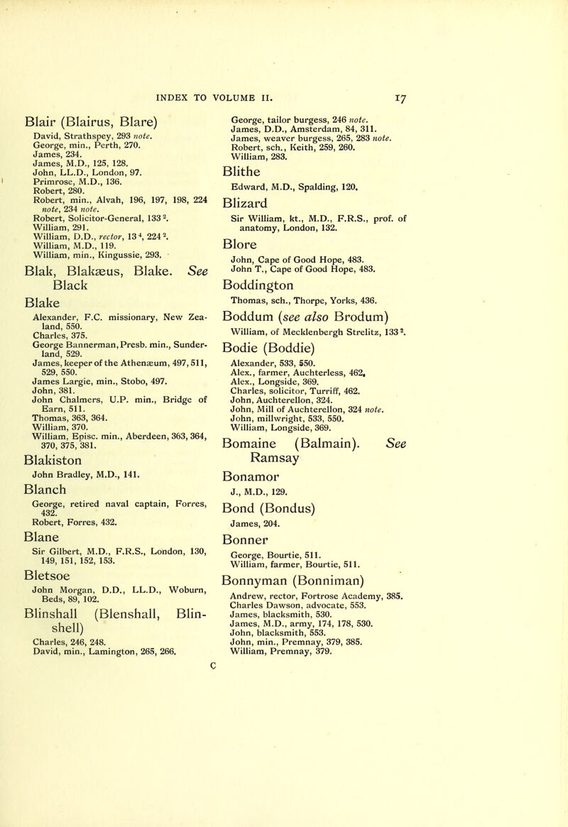 Blair (Blairus, Blare) David, Strathspey, 293 note. George, min., Perth, 270. James, 234. James, M.D., 125, 128. John, LL.D., London, 97. Primrose, M.D., 136. Robert, 280. Robert, min., Alvah, 196, 197, 198, 224 note, 234 tiote. Robert, Solicitor-General, 133 2. William, 291. William, D.D., rector, 13 ^ 224 2. William, M.D., 119. William, min., Kingussie, 293. Blak, Blakseus, Blake. See Black Blake Alexander, F.C. missionary. New Zea- land, 550. Charles, 375. George Bannerman, Presb. min., Sunder- land, 529. James, keeper of the Athenaeum, 497, 511, 529, 550. James Largie, min., Stobo, 497. John, 381. John Chalmers, U.P. min., Bridge of Earn, 511. Thomas, 363, 364. William, 370. William, Eoisc. min., Aberdeen, 363, 364, 370, 375, '381. Blakiston John Bradley, M.D., 141. Blanch George, retired naval captain, Forres, 432. Robert, Forres, 432. Blane Sir Gilbert, M.D., F.R.S., London, 130, 149, 151, 152, 153. Bletsoe John Morgan, D.D., LL.D., Woburn, Beds, 89, 102. Blinshall (Blenshall, Blin- shell) Charles, 246, 248. David, min., Laraington, 265, 266, George, tailor burgess, 246 note. James, D.D., Amsterdam, 84, 311. James, weaver burgess, 265, 283 note. Robert, sch., Keith, 259, 260. William, 283. Blithe Edward, M.D., Spalding, 120. Blizard Sir William, kt., M.D., F.R.S., prof, of anatomy, London, 132. Blore John, Cape of Good Hope, 483. John T., Cape of Good Hope, 483. Boddington Thomas, sch., Thorpe, Yorks, 436. Boddum [see also Brodum) William, of Mecklenbergh Strelitz, 133 ^ Bodie (Boddie) Alexander, 533, 550. Alex., farmer, Auchterless, 462, Alex., Longside, 369. Charles, solicitor, Turriff, 462. John, Auchterellon, 324. John, Mill of Auchterellon, 324 note. John, millwright, 533, 550. William, Longside, 369. Bomaine (Balmain). See Ramsay Bonamor J., M.D., 129. Bond (Bondus) James, 204. Bonner George, Bourtie, 511. William, farmer, Bourtie, 511. Bonnyman (Bonniman) Andrew, rector, Fortrose Academy, 385, Charles Dawson, advocate, 553. James, blacksmith, 530. James, M.D., army, 174, 178, 530. John, blacksmith, 553. John, min., Premnay, 379, 385. William, Premnay, 379. C