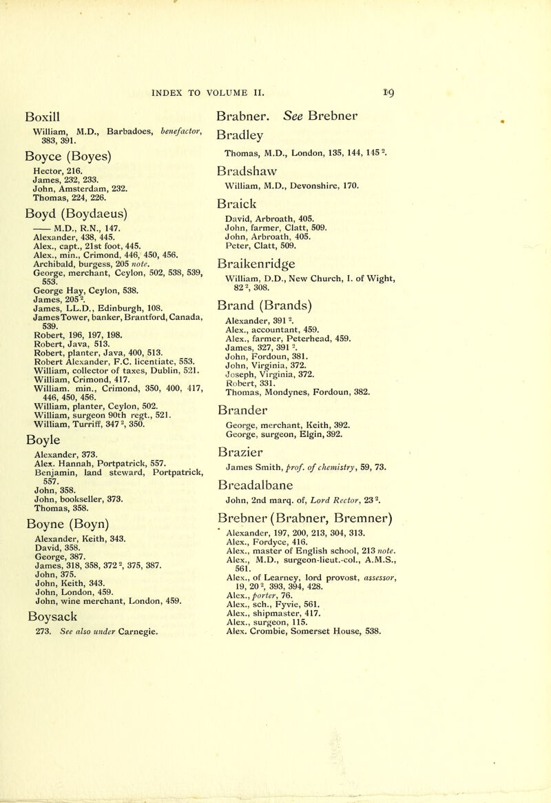 Boxill William, M.D., Barbadoes, benefactor, 383, 391. Boyce (Boyes) Hector, 216. James, 232, 233. John, Amsterdam, 232. Thomas, 224, 226. Boyd (Boydaeus) M.D., R.N., 147. Alexander, 438, 445. Alex., capt., 21st foot, 445. Alex., min., Crimond, 446, 450, 456. Archibald, burgess, 205 note. George, merchant, Ceylon, 502, 538, 539, 553. George Hay, Ceylon, 538. James, 2052. James, LL.D., Edinburgh, 108. James Tower, banker, Brantford, Canada, 539. Robert, 196, 197, 198. Robert, Java, 513. Robert, planter, Java, 400, 513. Robert Alexander, F.C. licentiate, 553. William, collector of taxes, Dublin, 521. William, Crimond, 417. William, min., Crimond, 350, 400, 417, 446, 450, 456. William, planter, Ceylon, 502. William, surgeon 90th regt., 521. William, Turriff, 347 2, 350. Boyle Alexander, 373. Alex. Hannah, Portpatrick, 557. Benjamin, land steward, Portpatrick, 557. John, 358. John, bookseller, 373. Thomas, 358. Boyne (Boyn) Alexander, Keith, 343. David, 358. George, 387. James, 318, 358, 372 2, 375, 387. John, 375. John, Keith, 343. John, London, 459. John, wine merchant, London, 459. Boysack 273. See also under Carnegie. Brabner. See Brebner Bradley Thomas, M.D., London, 135, 144, 115=. Bradshaw William, M.D., Devonshire, 170. Braick David, Arbroath, 405. John, farmer, Clatt, 509. John, Arbroath, 405. Peter, Clatt, 509. Braikenridge William, D.D., New Church, I. of Wight, 82 2, 308. Brand (Brands) Alexander, 391 2. Alex., accountant, 459. Alex., farmer, Peterhead, 459. James, 327, 391 John, Fordoun, 381. John, Virginia, 372. Joseph, Virginia, 372. Robert, 331. Thomas, Mondynes, Fordoun, 382. Brander George, merchant, Keith, 392. George, surgeon, Elgin, 392. Brazier James Smith,/ro/. of chemistry, 59, 73. Breadalbane John, 2nd marq. of, Lord Rector, 23 2. Brebner (Brabner, Bremner) Alexander, 197, 200, 213, 304, 313. Alex., Fordyce, 416. Alex., master of English school, 2\Znote. Alex., M.D., surgeon-lieut.-coL, A.M.S., 561. Alex., of Learney, lord provost, assessor, 19, 20 2, 393, 394, 428. Alex., porter, 76. Alex., sch., Fyvie, 561. Alex., shipmaster, 417. Alex., surgeon, 115. Alex. Crombie, Somerset House, 538.