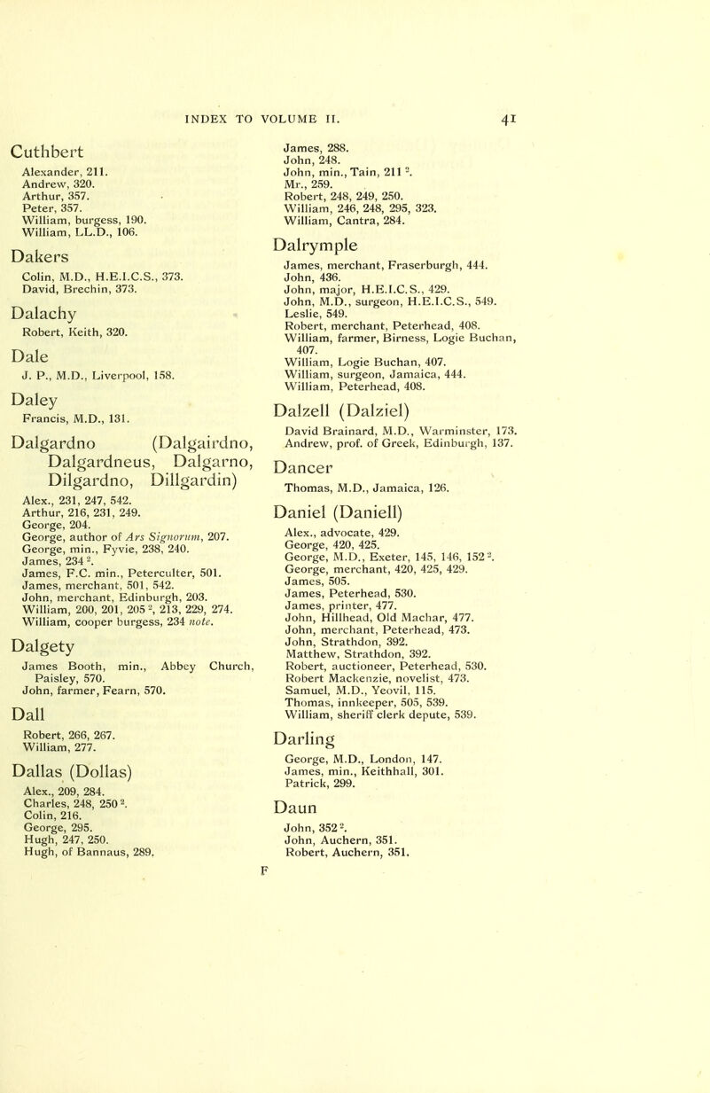 Cuthbert Alexander, 211. Andrew, 320. Arthur, 357. Peter, 357. William, burgess, 190. William, LL.D., 106. Dakers Colin, M.D., H.E.I.C.S., 373. David, Brechin, 373. Dalachy Robert, Keith, 320. Dale J. p., M.D., Liverpool, 158. Daley Francis, M.D., 131. Dalgardno (Dalgairdno, Dalgardneus, Dalgarno, Dilgardno, Dillgardin) Alex., 231, 247, 542. Arthur, 216, 231, 249. George, 204. George, author of Ars Signornm, 207. George, min., Fyvie, 238, 240. James, 234 ^. James, F.C. min., Peterculter, 501. James, merchant, 501, 542. John, merchant, Edinburgh, 203. William, 200, 201, 205213, 229, 274. William, cooper burgess, 234 note. Dalgety James Booth, min., Abbey Church, Paisley, 570. John, farmer, Fearn, 570. Dall Robert, 266, 267. William, 277. Dallas (Dollas) Alex., 209, 284. Charles, 248, 250 2. Colin, 216. George, 295. Hugh, 247, 250. Hugh, of Bannaus, 289. James, 288. John, 248. John, min.. Tain, 211 -. Mr., 259. Robert, 248, 249, 250. William, 246, 248, 295, 323. William, Cantra, 284. Dalrymple James, merchant, Fraserburgh, 444. John, 436. John, major, H.E.I.C.S., 429. John, M.D., surgeon, H.E.I.C.S., 549. Leslie, 549. Robert, merchant, Peterhead, 408. William, farmer, Birness, Logic Buchan, 407. William, Logic Buchan, 407. William, surgeon, Jamaica, 444. William, Peterhead, 408. Dalzell (Dalziel) David Brainard, M.D., Warminster, 173. Andrew, prof, of Greek, Edinburgh, 137. Dancer Thomas, M.D., Jamaica, 126. Daniel (Daniell) Alex., advocate, 429. George, 420, 425. George, M.D., Exeter, 145, 146, 152. George, merchant, 420, 425, 429. James, 505. James, Peterhead, 530. James, printer, 477. John, Hillhead, Old Machar, 477. John, merchant, Peterhead, 473. John, Strathdon, 392. Matthew, Strathdon, 392. Robert, auctioneer, Peterhead, 530. Robert Mackenzie, novelist, 473. Samuel, M.D., Yeovil, 115. Thomas, innkeeper, 505, 539. William, sheriff clerk depute, 539. Darling George, M.D., London, 147. James, min., Keithhall, 301. Patrick, 299. Daun John, 352'-. John, Auchern, 351. Robert, Auchern, 351. F