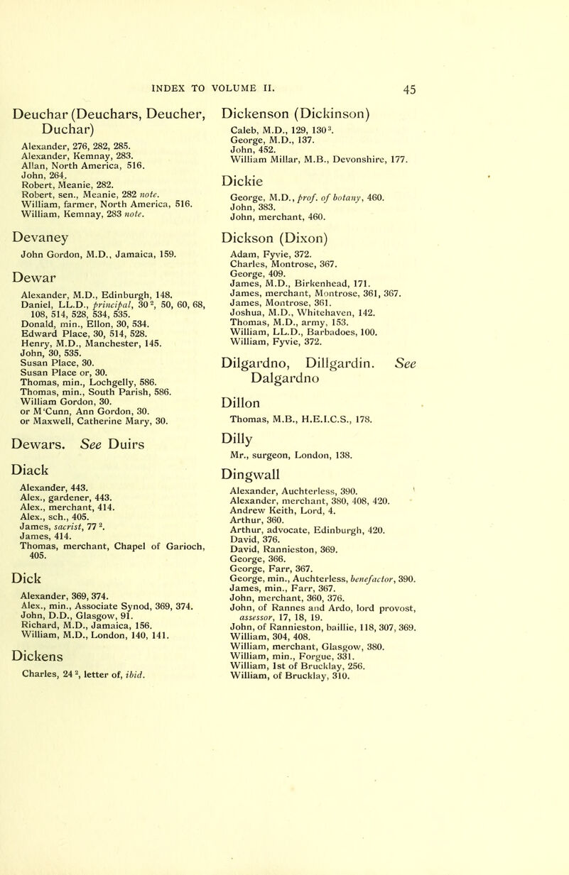 Deuchar (Deuchars, Deucher, Duchar) Alexander, 276, 282, 285. Alexander, Kemnay, 283. Allan, North America, 516. John, 264. Robert, Meanie, 282. Robert, sen., Meanie, 282 note. William, farmer. North America, 516. William, Kemnay, 283 note. Devaney John Gordon, M.D., Jamaica, 159. Dewar Alexander, M.D., Edinburgh, 148. Daniel, LL.D., principal, 30 2, 50, 60, 68, 108, 514, 528, 534, 535. Donald, min., Ellon, 30, 534. Edward Place, 30, 514, 528. Henry, M.D., Manchester, 145. John, 30, 535. Susan Place, 30. Susan Place or, 30. Thomas, min., Lochgelly, 586. Thomas, min.. South Parish, 586. William Gordon, 30. or M'Cunn, Ann Gordon, 30. or Maxwell, Catherine Mary, 30. Dewars. See Duirs Diack Alexander, 443. Alex., gardener, 443. Alex., merchant, 414. Alex., sch., 405. James, sacrist, 77 ^. James, 414. Thomas, merchant, Chapel of Garioch, 405. Dick Alexander, 369, 374. Alex., min.. Associate Synod, 369, 374. John, D.D., Glasgow, 91. Richard, M.D., Jamaica, 156. William, M.D., London, 140, 141. Dickens Charles, 24 \ letter of, ibid. Dickenson (Dickinson) Caleb, M.D., 129, 130 George, M.D., 137. John, 452. William Millar, M.B., Devonshire, 177. Dickie George, M.D., prof, of botany, 460. John, 383. John, merchant, 460. Dickson (Dixon) Adam, Fyvie, 372. Charles, Montrose, 367. George, 409. James, M.D., Birkenhead, 171. James, merchant, Montrose, 361, 367. James, Montrose, 361. Joshua, M.D., Whitehaven, 142. Thomas, M.D., army, 153. William, LL.D., Barbadoes, 100. William, Fyvie, 372. Diigardno, Dillgardin. See Dalgardno Dillon Thomas, M.B., H.E.I.C.S., 178. Dilly Mr., surgeon, London, 138. Dingwall Alexander, Auchtertess, 390. * Alexander, merchant, 380, 408, 420. Andrew Keith, Lord, 4. Arthur, 360. Arthur, advocate, Edinburgh, 420. David, 376. David, Rannieston, 369. George, 366. George, Farr, 367. George, min., Auchterless, benefactor, 390. James, min., Farr, 367. John, merchant, 360, 376. John, of Rannes and Ardo, lord provost, assessor, 17, 18, 19. John, of Rannieston, baiUie, 118, 307, 369. William, 304, 408. William, merchant, Glasgow, 380. William, min., Forgue, 331. William, 1st of Brucklay, 256. William, of Brucklay, 310.