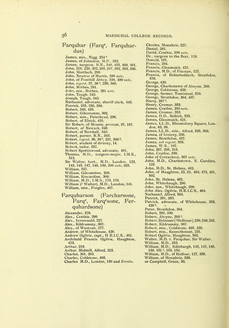 Farquhar (Farq'*, Farquhar- dus) James, min., Nigg, 254^ James, of Johnston, M.P., 352. James, surgeon, R.N., 349, 455, 460, 46L John, 219, 220, 292, 295, 297, 352, 353, 356. John, Mortlach, 290. John, Newton of Murtle, 336 note. John, of Fonthill Abbey, 336, 499 note. John, regent, 37, 38 2, 230, 589. John, Rothes, 28L John, sen., Rothes, 281 note. John, Tough, 343. Joseph, Tough, 343. Nathaniel, advocate, sheriff clerk, 445. Patrick, 235, 236, 356. Robert, 349, 435. Robert, Gilcomston, 302. Robert, min., Peterhead, 296. Robert, of Elsick, 455. Sir Robert, of Mounie, provost, 37, 187. Robert, of Newark, 340. Robert, of Newhall, 343. Robert, purser, R.N., 343. Robert, regent, 38, 392, 231, 589 6. Robert, student of divinity, 14. Robert, tailor, 557. Robert Spottiswood, advocate, 491. Thomas, M.D., surgeon-major, I.M.S., 512. Sir Walter, bart., M.D., London, 123, 143, 145, 147, 148, 150, 296 note, 325. William, 557. William, Gilcomston, 298. William, Kincardine, 360. William, M.D., I.M.S., 173, 178. William (? Walter), M.D., London, 141. William, min., Forglen, 467. Farquharson (Farcharsone, Farq**, Farq*sone, Fer- quhardsone) Alexander, 278. Alex., Crathie, 299. Alex., Invercauld, 227. Alex., Kildrummy, 387. Alex., of Westoun, 277. Andrew, of Whitehouse, 420. Andrew Ogilvie, capt., H.E.I.C.S., 481. Archibald Francis Ogilvie, Haughton, 473. Arthur, 219. Arthur, Midmill, Alford, 222. Charles, 261, 263. Charles, Coldstone, 405. Charles M.D., London, 156 and Errata, Charles, Monaltrie, 227. Daniel, 281. David, Crathie, 330 note. Dr., surgeon to the fleet, 119. Donald, 197. Francis, 294. Francis, Glenmuick, 421. Francis, M.D., of Finzean, 127. Francis, of Belnaboddach, Strathdon, 570. George, 420. George, Charlestown of Aboyne, 268. George, Coldstone, 420. George, farmer, Tomintoul, 570. George, Strathdon, 364, 437. Harry, 267 2. Henry, Cromar, 353. James, Crathie, 299 note. James, Cromar, 353. James, D.D., Selkirk, 535. James, Glenmuick, 421. James, LL.D., Bloomsbury Square, Lon- don, 83, 98. James, LL.D., min., Alford, 535, 563. James, of Inverey, 338. James, Strathdon, 437. James, siih regent, 595. James, W.S., 197. John, 267, 298, 315. John, Crathie, 330. John of Corrachree, 567 note. John, M.D., Charlestown, S. Carolina, 125. John, M.D., St. Helena, 462. John, of Haughton, 23, 24, 464, 473, 481, 502. John, St. Helena, 462. John, Whitehaugh, 290. John, sen., Whitehaugh, 290. John Alex. Ogilvie, H.E.I.C.S., 464. Nathaniel, Alford, 563. Patrick, 261, 263. Patrick, advocate, of Whitehouse, 353, 420 2. Peter, Strathdon, 364. Robert, 283, 330. Robert, Aboyne, 268 4. Robert, Belsouer [? Belfouer], 239,240,242. Robert, Kildrummy, 387. Robert, min., Coldstone, 405, 420. Robert, min., Kennethmont, 231. Robert Ogilvie, Haughton, 502. Walter, M.D. v. Farquhar, Sir Walter. William, M.D., 353. William, M.D., Edinburgh, 145, 147, 149, 150 151 153 154. William, m'.D., of Balfour, 127, 338. William, of Monaltrie, 339. or Campbell, Grace, 30,