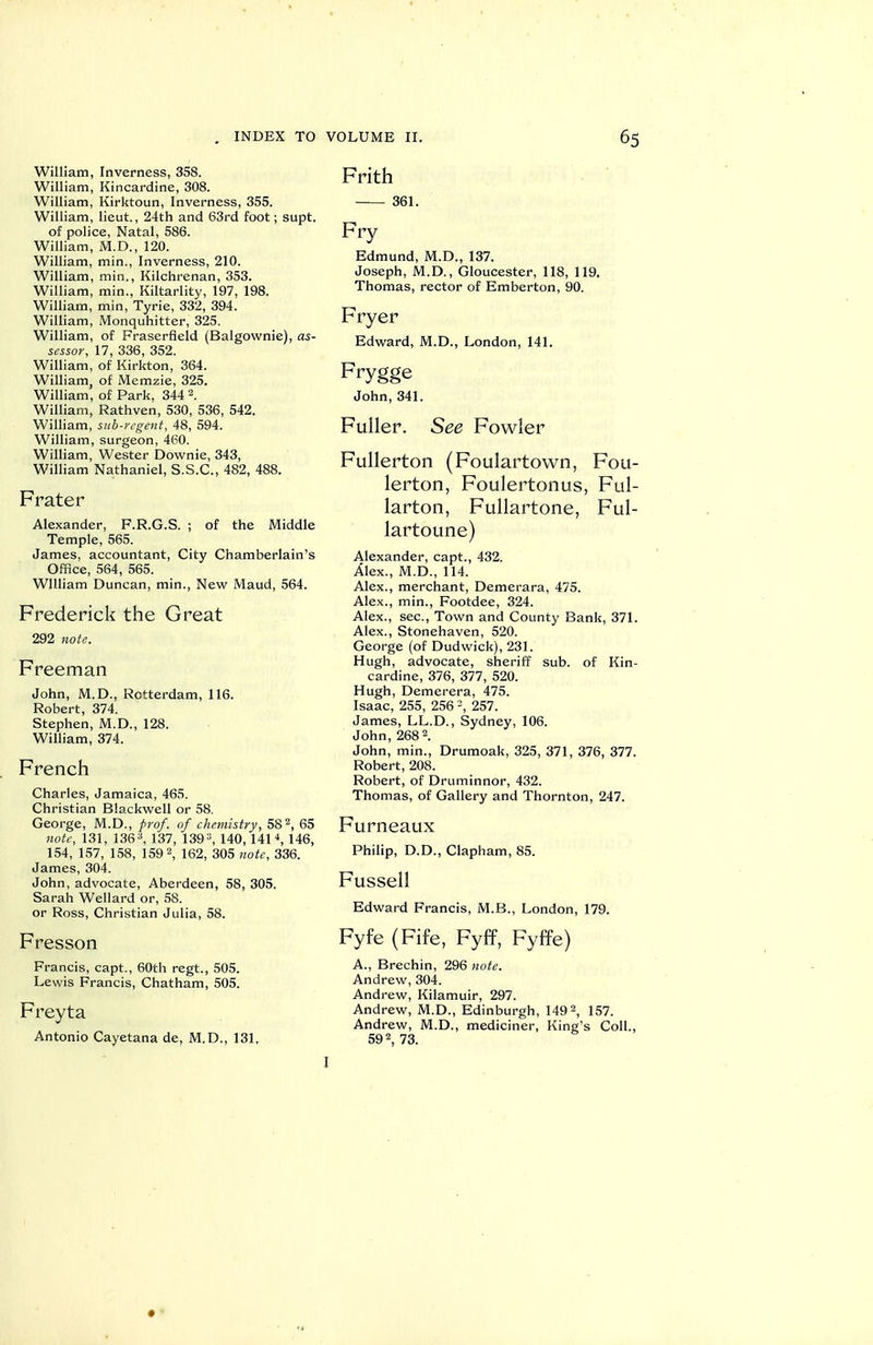 William, Inverness, 358. William, Kincardine, 308. William, Kirktoun, Inverness, 355. William, lieut., 24th and 63rd foot; supt. of police. Natal, 586. William, M.D., 120. William, min., Inverness, 210. William, min., Kilchrenan, 353. William, min., Kiltarlity, 197, 198. William, min, Tyrie, 332, 394. William, Monquhitter, 325. William, of Fraserfield (Balgownie), as- sessor, 17, 336, 352. William, of Kirkton, 364. William, of Memzie, 325. William, of Park, 344 2. William, Rathven, 530, 536, 542. William, sub-regent, 48, 594. William, surgeon, 460. William, Wester Downie, 343, William Nathaniel, S.S.C., 482, 488. Frater Alexander, F.R.G.S. ; of the Middle Temple, 565. James, accountant, City Chamberlain's Office, 564, 565. William Duncan, min.. New Maud, 564. Frederick the Great 292 note. Freeman John, M.D., Rotterdam, 116. Robert, 374. Stephen, M.D., 128. William, 374. French Charles, Jamaica, 465. Christian Blackwell or 58. George, M.D., prof, of chemistry, 58 2, 65 note, 131, 1363, 137^ 1393^ 140_ 1414^ 145, 154, 157, 158, 1592, 162, 305 note, 336. James, 304. John, advocate, Aberdeen, 58, 305. Sarah Wellard or, 58. or Ross, Christian Julia, 58. Fresson Francis, capt., 60th regt., 505. Lewis Francis, Chatham, 505. Freyta Antonio Cayetana de, M.D., 131, Frith 361. Fry Edmund, M.D., 137. Joseph, M.D., Gloucester, 118, 119. Thomas, rector of Emberton, 90. Fryer Edward, M.D., London, 141. Frygge John, 341. Fuller. See Fowler Fullerton (Foulartown, Fou- lerton, Foulertonus, Ful- larton, Fullartone, Ful- lartoune) Alexander, capt., 432. Alex., M.D., 114. Alex., merchant, Demerara, 475. Alex., min., Footdee, 324. Alex., sec, Town and County Bank, 371. Alex., Stonehaven, 520. George (of Dudwick), 231. Hugh, advocate, sheriff sub. of Kin- cardine, 376, 377, 520. Hugh, Demerera, 475. Isaac, 255, 256 =, 257. James, LL.D., Sydney, 106. John, 268 2. John, min., Drumoak, 325, 371, 376, 377. Robert, 208. Robert, of Druminnor, 432. Thomas, of Gallery and Thornton, 247. Furneaux Philip, D.D., Clapham, 85. Fussell Edward Francis, M.B., London, 179. Fyfe (Fife, Fyff, Fyffe) A., Brechin, 296 twte. Andrew, 304. Andrew, Kilamuir, 297. Andrew, M.D., Edinburgh, 149 2, 157. Andrew, M.D., mediciner, King's Coll., 592, 73. I