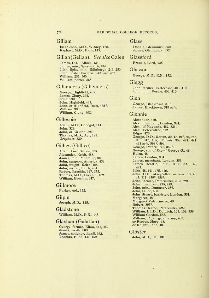 Gillam Isaac John, M.D., Witney, 168. Raphael, M.D., Bath, 145. Gillan{Gellan). SeealsoGcden James, D.D., Alford, 434. James, min., Speymouth, 434. John, Episc. min., Edinburgh, 249, 250. John, flesher burgess, 249 nute, 257. William, 257, 565. William, porter, 565. Gillanders (Gillenders) George, Highfield, 435. James, Cluny, 392. John, 290. John, Highfleld, 435. John, of Highfleld, Ross, 435 2. William, 386. William, Cluny, 392. Gillespie Adam, M.D., Donegal, 144. John, 329. John, of Kirkton, 324. Thomas, M.D., Ayr, 123. Urquhart, 330. Gillies (Gillice) Adam, Lord Gillies, 355. Alexander, Keith, 488. James, min., Menmuir, 348. John, surgeon, America, 434. John, vvright, Keith, 488. John, writer, Keith, 434. Robert, Brechin, 347, 355. Thomas, M.D., Brechin, 132. WiUiam, Brechin, 347. Gillmore Parker, col., 172. Gilpin Joseph, M.D., 125. Gladstone William, iVI.D., R.N., 145. Glashan (Galatian) George, farmer, Ellon, 441, 452. James, Keith, 363. James, solicitor, Banff, 363. Thomas, Ellon, 441, 452. Glass Donald, Glenmuick, 352. James, Glenmuick, 352. Glassford Francis, Lord, 235. Glasson George, M.D., R.N., 152. Glegg John, farmer, Fetteresso, 406, 410. John, min., Bervie, 406, 410. Glen George, Blacktown, 319. James, Blacktown, 319 note. Glennie Alexander, 470. Alex., merchant, London, 384. Alex., of Maybank, 482, 531. Alex., Peterculter, 512. Edgar, 470. George, D.D., Regent, 30, 47, 492, 58, 75*, 90, 1042, 105, 311 note, 358, 421, 441, 443 note, 593 2, 594. George, Peterculter, 352 2. George, son of Regent George G., 48, Helen, 48 James, London, 384. James, merchant, London, 356. James Beattie, lieut., H.E.I.C.S., 48, 421. John, 48, 441, 475, 479. John, D.D., Maryculter, assessor, 18, 43, 47, 311, 356 2, 3582. John, farmer, Peterculter, 512, 522. John, merchant, 475, 479. John, min., Dunottar, 356. John, tailor, 583. John Stuart, barrister, London, 531. Margaret, 48 2. Margaret Valentine or, 48. Robert, 395 \ Thomas Hector, Peterculter, 522. William, LL.D., Dulwich, 103, 104, 358. William Gordon, 583. William, R., surgeon, army, 482. or Forbes, Mary, 48. or Knight, Jane, 48. Gloster John, M.D., 125, 131.