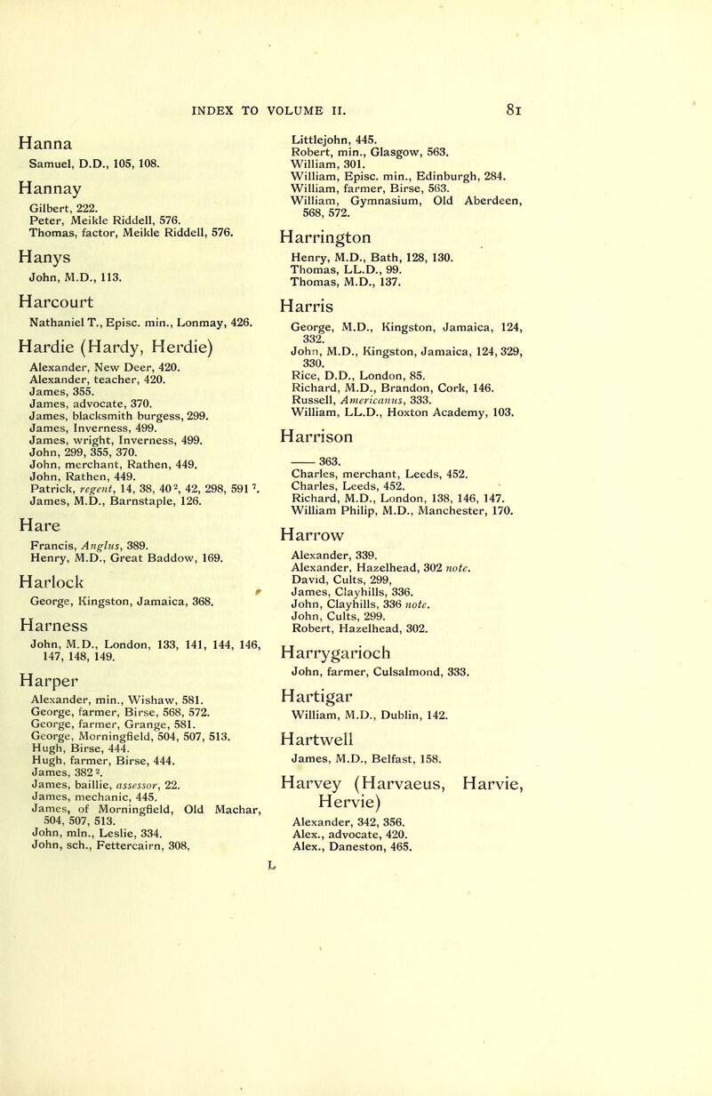 Hanna Samuel, D.D., 105, 108. Han nay Gilbert, 222. Peter, Meikle Riddell, 576. Thomas, factor, Meikle Riddell, 576. Hanys John, M.D., 113. Harcourt Nathaniel T., Episc. min., Lonmay, 426. Hardie (Hardy, Herdie) Alexander, New Deer, 420. Alexander, teacher, 420. James, 355. James, advocate, 370. James, blacksmith burgess, 299. James, Inverness, 499. James, wright, Inverness, 499. John, 299, 355, 370. John, merchant, Rathen, 449. John, Rathen, 449. Patrick, regent, 14, 38, 40 2, 42, 298, 591 James, M.D., Barnstaple, 126. Hare Francis, Anghis, 389. Henry, M.D., Great Baddow, 169. Harlock George, Kingston, Jamaica, 368. Harness John, M.D., London, 133, 141, 144, 146, 147, 148, 149. Harper Alexander, min., Wishaw, 581. George, farmer, Birse, 568, 572. George, farmer, Grange, 581. George, Morningfleld, 504, 507, 513. Hugh, Birse, 444. Hugh, farmer, Birse, 444. James, 382 2. James, baillie, assessor, 22. James, mechanic, 445. James, of Morningfleld, Old Machar, 504, 507, 513. John, min., Leslie, 334. John, sch., Fettercairn, 308, Littlejohn, 445. Robert, min., Glasgow, 563. William, 301. William, Episc. min., Edinburgh, 284. William, farmer, Birse, 563. William, Gymnasium, Old Aberdeen, 568, 572. Harrington Henry, M.D., Bath, 128, 130. Thomas, LL.D., 99. Thomas, M.D., 137. Harris George, M.D., Kingston, Jamaica, 124, 332. John, M.D., Kingston, Jamaica, 124, 329, 330. Rice, D.D., London, 85. Richard, M.D., Brandon, Cork, 146. Russell, Arnericamis, 333. William, LL.D., Hoxton Academy, 103. Harrison 363. Charles, merchant, Leeds, 452. Charles, Leeds, 452. Richard, M.D., London, 138, 146, 147. William Philip, M.D., Manchester, 170. Harrow Alexander, 339. Alexander, Hazelhead, 302 note. David, Cults, 299, James, Clayhills, 336. John, Clayhills, 336 note. John, Cults, 299. Robert, Hazelhead, 302. Harry gariocii John, farmer, Culsalmond, 333. Hartigar William, M.D., Dublin, 142. Hartwell James, M.D., Belfast, 158. Harvey (Harvaeus, Harvie, Hervie) Alexander, 342, 356. Alex., advocate, 420. Alex., Daneston, 465. L