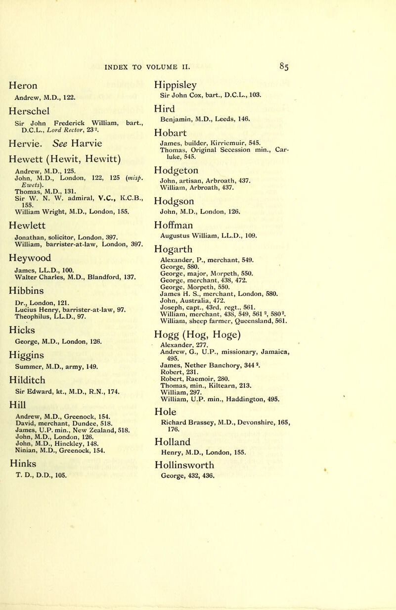 Heron Andrew, M.D., 122. Herschel Sir John Frederick William, bart., D.C.L., Lord Rector, 232. Her vie. See Harvie Hewett (Hewit, Hew^itt) Andrew, M.D., 125. John, M.D., London, 122, 125 (misp. Ewets). Thomas, M.D., 131. Sir W. N. W. admiral, V.C., K.C.B., 155. W^illiam Wright, M.D., London, 155. Hewlett Jonathan, solicitor, London, 397. William, barrister-at-law, London, 397. Hey wood James, LL.D., 100. Walter Charles, M.D., Blandford, 137. Hibbins Dr., London, 121. Lucius Henry, barrister-at-law, 97. Theophilus, LL.D., 97. Hicks George, M.D., London, 126. Higgins Summer, M.D., army, 149. Hilditch Sir Edward, kt., M.D., R.N., 174. Hill Andrew, M.D., Greenock, 154. David, merchant, Dundee, 518. James, U.P. min.. New Zealand, 518. John, M.D., London, 126. John, M.D., Hinckley, 148. Ninian, M.D., Greenock, 154. Hinks T. D., D.D., 105. Hippisley Sir John Cox, bart., D.C.L., 103. Hird Benjamin, M.D., Leeds, 146. Hobart James, builder, Kirriemuir, 545. Thomas, Original Secession min., Car- luke, 545. Hodgeton John, artisan, Arbroath, 437. William, Arbroath, 437. Hodgson John, M.D., London, 126. Hoffman Augustus William, LL.D., 109. Hogarth Alexander, P., merchant, 549. George, 580. George, major, Morpeth, 550. George, merchant, 438, 472. George, Morpeth, 550. James H. S., merchant, London, 580. John, Australia, 472. Joseph, capt., 43rd, regt., 561. William, merchant, 438, 549, 561 2, 5802. William, sheep farmer, Queensland, 561. Hogg (Hog, Hoge) Alexander, 277. Andrew, G., U.P., missionary, Jamaica, 495. James, Nether Banchory, 344 2. Robert, 231. Robert, Raemoir, 280. Thomas, min., Kiltearn, 213. William, 297. William, U.P. min., Haddington, 495. Hole Richard Brassey, M.D., Devonshire, 165, 176. Holland Henry, M.D., London, 155. HoUinsworth George, 432, 436,