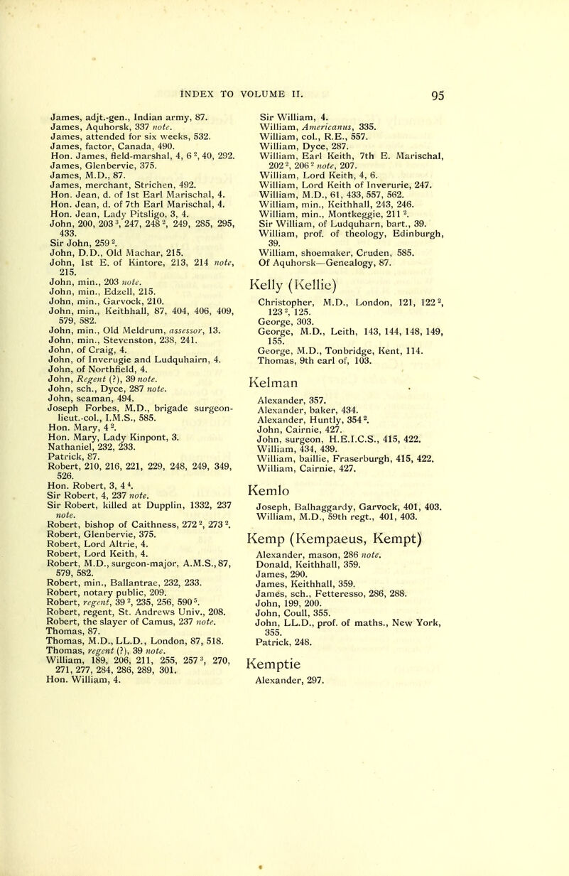 James, adjt.-gen., Indian army, 87. James, Aquhorsk, 337 note. James, attended for six weeks, 532. James, factor, Canada, 490. Hon. James, field-marshal, 4, 6 2, 40, 292. James, Glenbervie, 375. James, M.D., 87. James, merchant, Strichen, 492. Hon. Jean, d. of 1st Earl IMarischal, 4. Hon. Jean, d. of 7th Earl Marischal, 4. Hon. Jean, Lady Pitsligo, 3, 4. John, 200, 203 '\ 247, 248 2, 249, 285, 295, 433. Sir John, 259 2. John, D.D., Old iMachar, 215. John, 1st E. of Kintore, 213, 214 note, 215. John, min., 203 note. John, min., Edzell, 215. John, min., Garvock, 210. John, min., Keithhall, 87, 404, 406, 409, 579, 582. John, min., Old Meldrum, assessor, 13. John, min., Stevenston, 238, 241. John, of Craig, 4. John, of Inverugie and Ludquhairn, 4. John, of Northfield, 4. John, Regent (?), 39 «o;^. John, sch., Dyce, 287 note. John, seaman, 494. Joseph Forbes, M.D., brigade surgeon- lieut.-col., LM.S., 585. Hon. Mary, 4 2. Hon. Mary, Lady Kinpont, 3. Nathaniel, 232, 233. Patrick, 87. Robert, 210, 216, 221, 229, 248, 249, 349, 526. Hon. Robert, 3, 4 Sir Robert, 4, 237 note. Sir Robert, killed at Dupplin, 1332, 237 note. Robert, bishop of Caithness, 272 2, 273 2. Robert, Glenbervie, 375. Robert, Lord Altrie, 4. Robert, Lord Keith, 4. Robert, M.D., surgeon-major, A.M.S.,87, 579, 582. Robert, min., Ballantrae, 232, 233. Robert, notary public, 209. Robert, regent, 39 2, 235, 256, 5905. Robert, regent, St. Andrews Univ., 208. Robert, the slayer of Camus, 237 note. Thomas, 87. Thomas, M.D., LL.D., London, 87, 518. Thomas, regent (?), 39 note. William, 189, 206, 211, 255, 257 ^ 270, 271, 277, 284, 286, 289, 301, Hon. William, 4. Sir William, 4. William, Americamis, 335. William, col., R.E., 557. William, Dyce, 287. William, Earl Keith, 7th E. Marischal, 202 2, 206 2 )jofe, 207. William, Lord Keith, 4, 6. William, Lord Keith of Inverurie, 247. William, M.D., 61, 433, 557, 562. William, min., Keithhall, 243, 246. William, min., Montkeggie, 211 2. Sir William, of Ludquharn, bart., 39. William, prof, of theology, Edinburgh, 39. William, shoemaker, Cruden, 585. Of Aquhorsk—Genealogy, 87. Kelly (Kellie) Christopher, M.D., London, 121, 122 2, 1232, 125. George, 303. George, M.D., Leith, 143, 144, 148, 149, 155. George, M.D., Tonbridge, Kent, 114. Thomas, 9th earl of, 103. Kelman Alexander, 357. Alexander, baker, 434. Alexander, Huntly, 3542. John, Cairnie, 427. John, surgeon, H.E.I.C.S., 415, 422. William, 434, 439. William, baillie, Fraserburgh, 415, 422. William, Cairnie, 427. Kemlo Joseph, Balhaggardy, Garvock, 401, 403. William, M.D., 59th regt., 401, 403. Kemp (Kempaeus, Kempt) Alexander, mason, 286 note. Donald, Keithhall, 359. James, 290. James, Keithhall, 359. James, sch., Fetteresso, 286, 288. John, 199, 200. John, Coull, 355. John, LL.D., prof, of maths., New York, 355. Patrick, 248. Kemptie Alexander, 297.