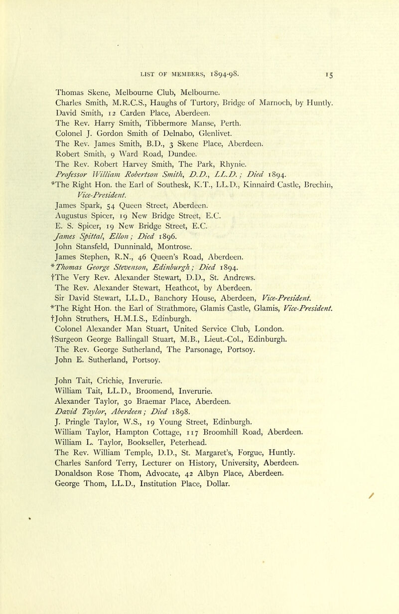 Thomas Skene, Melbourne Club, Melbourne. Charles Smith, M.R.C.S., Haughs of Turtory, Bridge of jMarnoch, by Huntly. David Smith, 12 Carden Place, Aberdeen. The Rev. Harry Smith, Tibbermore Manse, Perth. Colonel J. Gordon Smith of Delnabo, Glenlivet. The Rev. James Smith, B.D., 3 Skene Place, Aberdeen. Robert Smith, 9 AVard Road, Dundee. The Rev. Robert Harvey Smith, The Park, Rhynie. Professor ]Viniam Robertson Sviith, D.D., LL.D.; Died 1894. *The Right Hon. the Earl of Southesk, K.T., LL.D., Kinnaird Castle, Brechin, Vice-President. James Spark, 54 Queen Street, Aberdeen. Augustus Spicer, 19 New Bridge Street, E.C. E. S. Spicer, 19 New Bridge Street, E.C. James Spittai, Ellon; Died 1896. John Stansfeld, Dunninald, Montrose. James Stephen, R.N., 46 Queen's Road, Aberdeen. * Thomas George Stevenson, Edinburgh; Died 1894. fThe Very Rev. Alexander Stewart, D.D., St. Andrews. The Rev. Alexander Stewart, Heathcot, by Aberdeen. Sir David Stewart, LL.D., Banchory House, Aberdeen, Vice-President. *The Right Hon. the Earl of Strathmore, Glamis Castle, Glamis, Vice-President. tjohn Struthers, H.M.LS., Edinburgh. Colonel Alexander Man Stuart, United Service Club, London. tSurgeon George Ballingall Stuart, M.B., Lieut.-Col., Edinburgh. The Rev. George Sutherland, The Parsonage, Portsoy. John E. Sutherland, Portsoy. John Tait, Crichie, Inverurie. William Tait, LL.D., Broomend, Inverurie. Alexander Taylor, 30 Braemar Place, Aberdeen. David Taylor, Aberdeen; Died 1898. J. Pringle Taylor, W.S., 19 Young Street, Edinburgh. William Taylor, Hampton Cottage, 117 Broomhill Road, Aberdeen. William L. Taylor, Bookseller, Peterhead. The Rev. William Temple, D.D., St. Margaret's, Forgue, Huntly. Charles Sanford Terry, Lecturer on History, University, Aberdeen. Donaldson Rose Thom, Advocate, 42 Albyn Place, Aberdeen. George Thom, LL.D., Institution Place, Dollar.