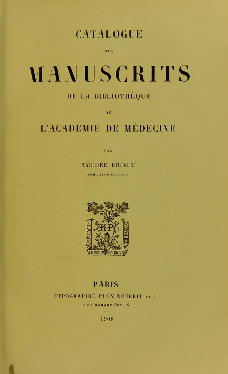 CATALOGUE 1) 10 s MANUSCRITS DE LA BIBLIOTHÈQUE Dl!) L'ACADÉMll': DE MÉDECINE PAR AMÉDÉE BOIiMET ARCHlVISTE-Pfll.ÉOGnAPHE PARIS TYPOGRAPHIE PLON-NOURRIT et C'» KUK UAHANCIÈRR, 8 1908