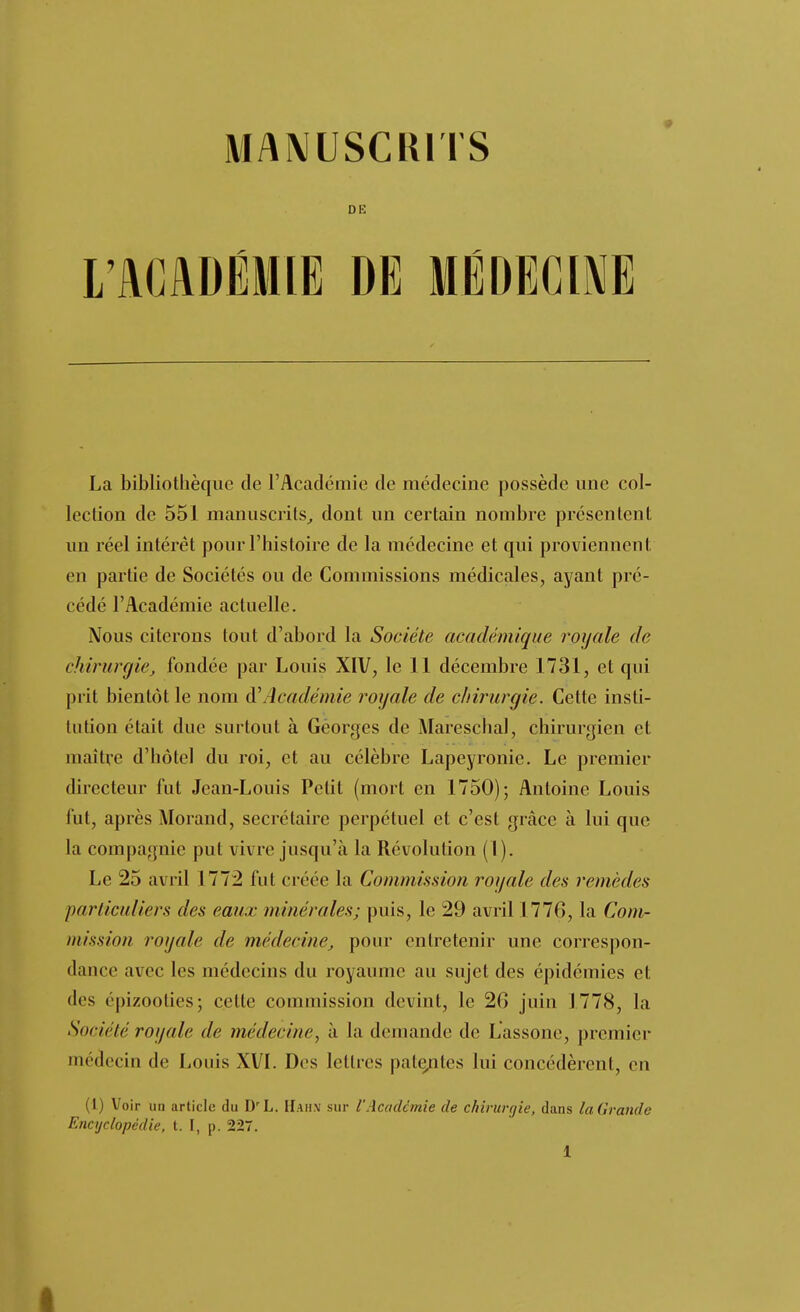 MAMUSCKITS de: L'ACADÉMIE DE MÉDECIME La bibliothèque de l'Académie de médecine possède une col- lection de 551 manuscrits^ dont un certain nombre présentent un réel intérêt pour l'histoire de la médecine et qui proviennent en partie de Sociétés ou de Commissions médicales, ayant pré- cédé l'Académie actuelle. Nous citerons tout d'abord la Société académique royale de chirurgie, fondée par Louis XIV, le 11 décembre 1731, et qui prit bientôt le nom à'Académie royale de chirurgie. Cette insti- tution était due surtout à Georges de Mareschal, chirurgien et maître d'hôtel du roi, et au célèbre Lapeyronie. Le premier directeur fut Jean-Louis Petit (mort en 1750); Antoine Louis fut, après Morand, secrétaire perpétuel et c'est grâce à lui que la compagnie put vivre jusqu'à la Révolution (1). Le 25 avril 1772 fut créée la Commission royale des remèdes particuliers des eaux minérales; puis, le 29 avril 1776, la Com- mission royale de médecine, pour entretenir une correspon- dance avec les médecins du royaume au sujet des épidémies et des epizootics; cette commission devint, le 26 juin 1778, la Société royale de médecine^ à la demande de Lassone, premier médecin de Louis XVI. Des lettres pate;Qtes lui concédèrent, en (1) Voir un article du D'L. IIah.v sur l'Académie de chirurr/ie, dans ladrande Encyclopédie, t. I, p. 227.