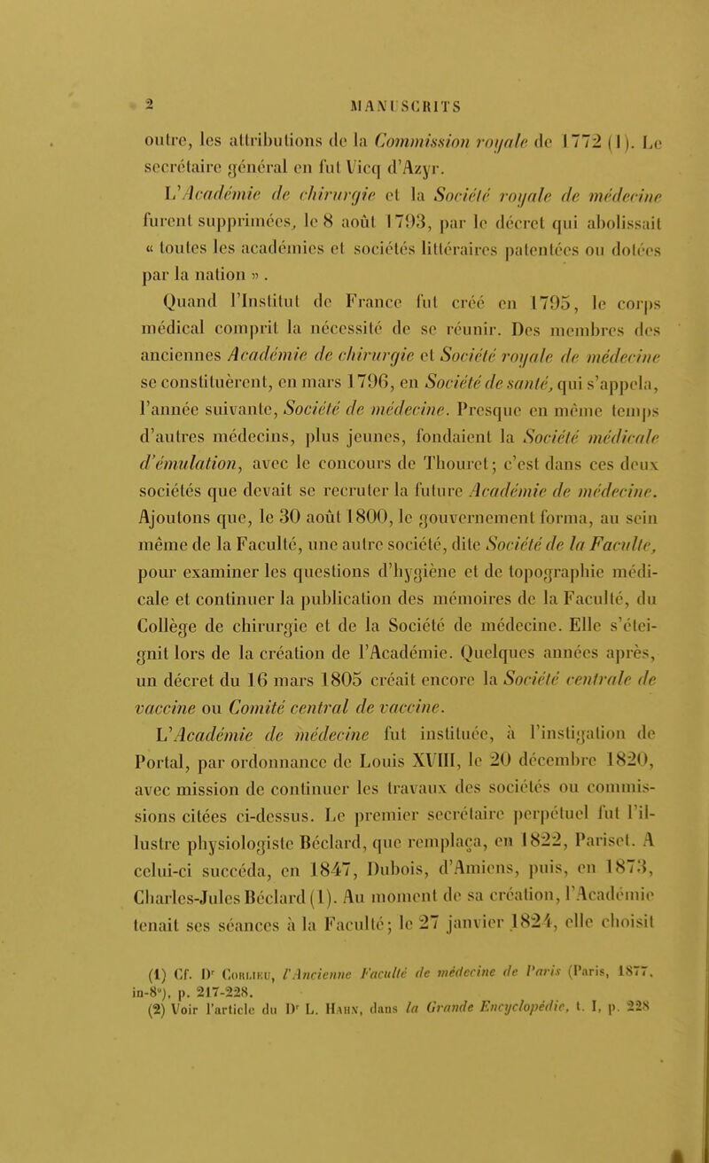 outre, les atlributions de la Commission rouale de 1772 (1). Le secrétaire général en fut Vicq d'Azyr. VAcadémie de chirurgie et la Sociélé roijale de médecine furent supprimées, le 8 août 1793, par le décret qui abolissait « toutes les académies et sociétés littéraires patentées ou dotées par la nation « . Quand l'Institut de France fut créé en 1795, le corps médical comprit la nécessité de se réunir. Des membres des anciennes Académie de chirurgie et Sociélé royale de médecine se constituèrent, en mars 1796, en Société de santé, qui s'appela, l'année suivante, Société de médecine. Presque en même temj)s d'autres médecins, jdus jeunes, fondaient la Société médicale d'émulation, avec le concours de Thouret; c'est dans ces deux sociétés que devait se recruter la future Académie de médecine. Ajoutons que, le 30 août 1800, le gouvernement forma, au sein même de la Faculté, une autre société, dite Société de la Faculté, pour examiner les questions d'hygiène et de topographie médi- cale et continuer la publication des mémoires de la Faculté, du Collège de chirurgie et de la Société de médecine. Elle s'étei- gnit lors de la création de l'Académie. Quelques années après, un décret du 16 mars 1805 créait encore la Société centrale de vaccine ou Comité central de vaccine. VAcadémie de médecine fut instituée, à l'instigation de Portai, par ordonnance de Louis XVIIl, le 20 décembre 1820, avec mission de continuer les travaux des sociétés ou commis- sions citées ci-dessus. Le premier secrétaire perpétuel fut l'il- lustre physiologiste Béclard, que remplaça, en 1822, Pariset. A celui-ci succéda, en 1847, Dubois, d'Amiens, puis, en 1873, Charles-Jules Béclard (1). Au moment de sa création, l'.Académie tenait ses séances à la Faculté; le 27 janvier .1824, elle choisit (1) Cf. CoiiMKU, CAncienne Faculté de médecine de Vari.i (Paris, 18Ï7. in-8j. p. 217-228. (2) Voir l'article du D' L. Hahx, dans la Grande Encyclopédie, t. I, p. 22S