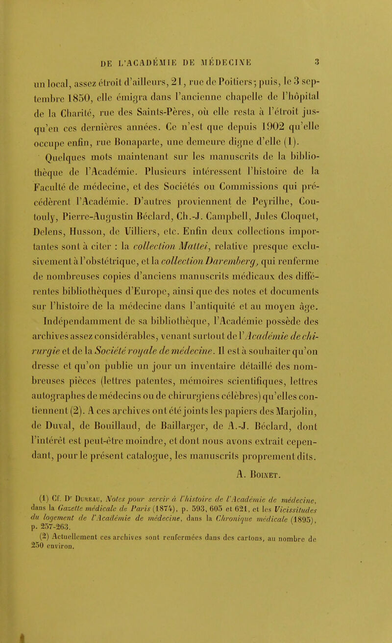 un local, assez étroit d'ailleurs, 21, rue de Poitiers-, puis, le 3 sep- tembre 1850, elle éniigra dans l'ancienne chapelle de l'Iiôpilal de la Charité, rue des Saints-Pères, où elle resta à l'étroit jus- qu'en ces dernières années. Ce n'est que depuis 1902 qu'elle occupe enfin, rue Bonaparte, une demeui-e digne d'elle (1). Quelques mots maintenant sur les manuscrits de la biblio- thèque de l'Académie. Plusieurs intéressent l'histoire de la Faculté de médecine, et des Sociétés ou Commissions qui pré- cédèrent l'Académie. D'autres proviennent de Peyrilhe, Cou- touly, Pierre-Augustin Béclard, Ch.-J. Campbell, Jules Cloquet, Delens, Husson, de Villiers, etc. Enfin deux collections impor- tantes sont à citer : la collection Maitei, relative presque exclu- sivement à l'obstétrique, et la collection Daremhei^g, qui renferme de nombreuses copies d'anciens manuscrits médicaux des diffé- rentes bibliothèques d'Europe, ainsi que des notes et documents sur l'histoire de la médecine dans l'antiquité et au moyen âge. Indépendamment de sa bibliothèque, l'Académie possède des archives assez considérables, venant surtout de VAcadémie de chi- rurgie et de la Société royale de médecine. Il est à souhaiter qu'on dresse et qu'on publie un jour un inventaire détaillé des nom- breuses pièces (lettres patentes, mémoires scientifiques, lettres autographes de médecins ou de chirurgiens célèbres) qu'elles con- tiennent (2). A ces archives ont été joints les papiers des Marjolin, de Duval, de Bouillaud, de Baillargcr, de A.-J. Béclard, dont l'intérêt est peut-être moindre, et dont nous avons extrait cepen- dant, pour le présent catalogue, les manuscrits proprement dits. A. BoiX'ET. (1) Cf. DuHEAU, Notes pour servir à l'histoire de l'Académie de médecine, dans la Gazelle médicale de Paris (1874), p. 593, 605 et 621, et les Vicissitudes du lofjement de l'Académie de médecine, dans la Clironique médicale fl895) p. 257-263. ^  (2) Actuellement ces archives sont renfermées dans des cartons, au nombre de 250 environ.