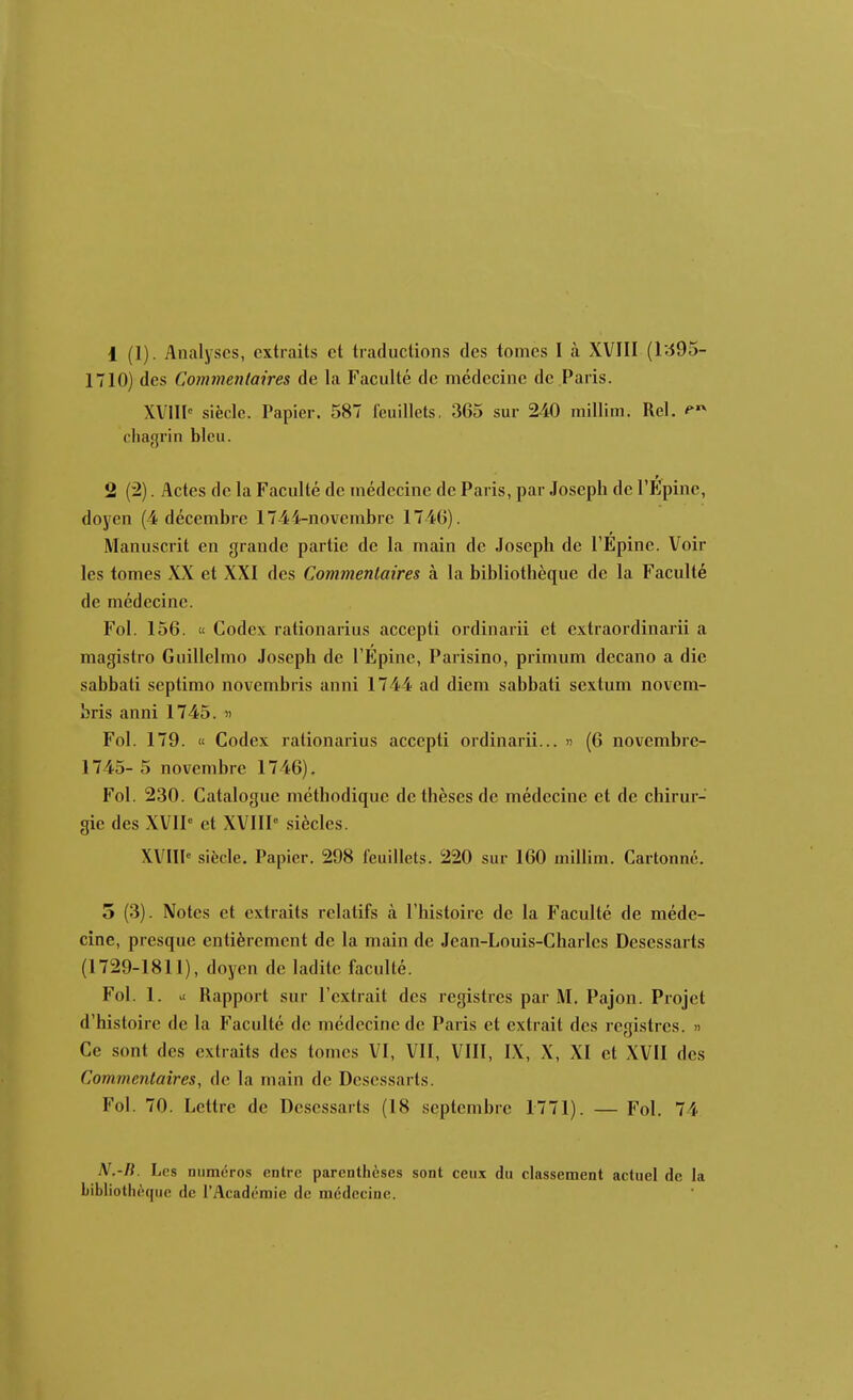 1 (1). Analyses, extraits et traductions des tomes I à XVIII {l'695- 1710) des Commentaires de la Faculté de médecine de Paris. XVIII-' siècle. Papier. 587 feuillets, 365 sur 240 raillim. Rel. chagrin bleu. 2 (2). Actes de la Faculté de médecine de Paris, par Joseph de Tlipinc, doyen (4 décembre 1744-novembre 1746). Manuscrit en grande partie de la main de Joseph de l'Epine. Voir les tomes XX et XXI des Commentaires à la bibliothèque de la Faculté de médecine. Fol. 156. « Codex rationarius accepti ordinarii et extraordinarii a magistro Guillelmo Joseph de l'Epine, Parisino, primum decano a die sabbati septimo novembris anni 1744 ad diem sabbati sextum novem- bris anni 1745. » Fol. 179. « Codex rationarius accepti ordinarii... « (6 novembre- 1745- 5 novembre 1746). Fol. 230. Catalogue méthodique de thèses de médecine et de chirur- gie des XVIP et XVIIP siècles. XVIII'' siècle. Papier. 298 feuillets. 220 sur 160 millim. Cartonné. 5 (3). Notes et extraits relatifs à l'histoire de la Faculté de méde- cine, presque entièrement de la main de Jean-Louis-Charles Desessarts (1729-1811), doyen de ladite faculté. Fol. 1. >t Rapport sur l'extrait des registres par M. Pajon. Projet d'histoire de la Faculté de médecine de Paris et extrait des registres. « Ce sont des extraits des tomes VI, VII, VIII, IX, X, XI et XVII des Commentaires, de la main de Desessarts. Fol. 70. Lettre de Desessarts (18 septembre 1771). — Fol, 74 N.-B. Les numéros entre parenthèses sont ceux du classement actuel de la Libhothèquc de l'Académie de médecine.