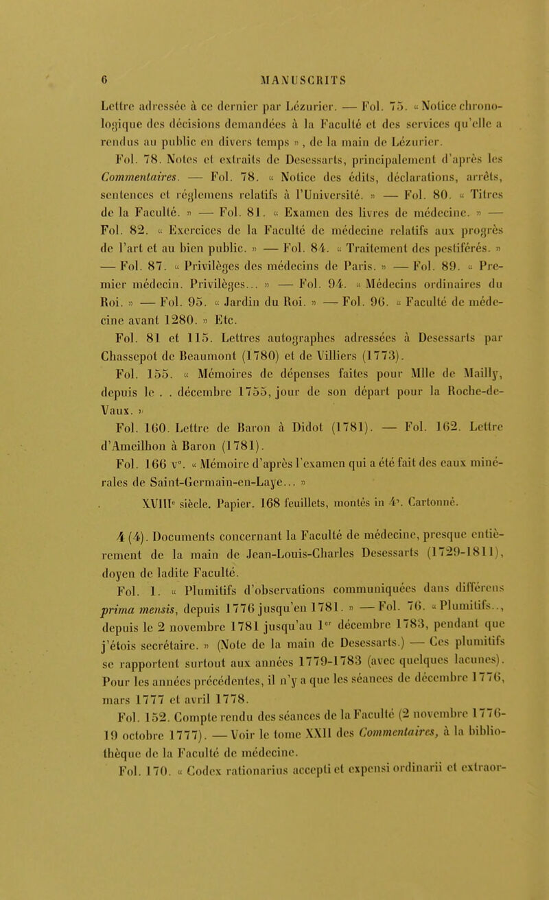 Lettre adressée à ce dernier par Lézuricr. — Fol. 75. « Notice chrono- lo'jique des décisions demandées à la Faculté et des services qu'elle a rendus au public en divers temps », de la main de Lézurier. Fol. 78. Notes et extraits de Desessarts, principalement d'après les Commentaires. — Fol. 78. « Notice des édits, déclarations, arrêts, sentences et réglcmens relatifs à l'Université. » — Fol. 80. « Titres de la Faculté. » — Fol. 81. « Examen des livres de médecine. « — Fol. 82. « Exercices de la Faculté de médecine relatifs aux progrès de l'art et au bien public. » — Fol. 84. « Traitement des pestiférés. » — Fol. 87.  Privilèges des médecins de Paris. » — Fol. 89.  Pre- mier médecin. Privilèges... » — Fol. 94. « Médecins ordinaires du Roi. ') — Fol. 95. u Jardin du Roi. » — Fol. 90.  Faculté de méde- cine avant 1280. » Etc. Fol. 81 et 115. Lettres autographes adressées à Desessarts par Chassepot de Reaumont (1780) et de Villiers (1773). F^ol. 155. « Mémoires de dépenses faites pour Mlle de Mailly, depuis le . . décembre 1755, jour de son départ pour la Roche-de- Vaux. > Fol. IGO. Lettre de Raron à Didot (1781). — Fol. 162. Lettre d'Ameilhon à Raron (1781). Fol. 166 v°. « Mémoire d'après l'examen qui a été fait des eaux miné- rales de Saint-Germain-cn-Laye... » XVHl'' siècle. Papier. 168 feuillets, montés in 4\ Cartonne. 4 (4). Documents concernant la Faculté de médecine, presque entiè- rement de la main de Jean-Louis-Cliarles Desessarts (1729-1811), doyen de ladite Faculté. Fol. 1. « Plumitifs d'observations communiquées dans différens prima mensis, depuis 1776jusqu'en 1781. '> —Fol. 76. «Plumitifs.., depuis le 2 novembre 1781 jusqu'au 1 décembre 1783, pendant que j'étois secrétaire. » (Note de la main de Desessarts.) — Ces plumitifs se rapportent surtout aux années 1779-1783 (avec quelques lacunes). Pour les années précédentes, il n'y a que les séances de décembre 1776, mars 1777 et avril 1778. Fol. 152. Compte rendu des séances de la Faculté (2 novembre 1776- 19 octobre 1777). — Voir le tome XXU des Commentaires, à la biblio- thèque de la Faculté de médecine. Fol. 170. « Codex ralionarius acceptict expcnsi ordinarii et cxtraor-