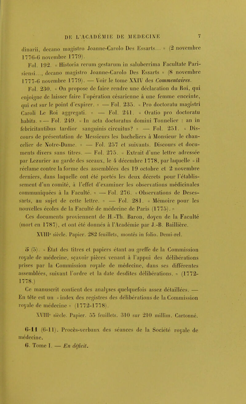 (linai'ii, docano niagislro .loanne-Caroln Des Essarls... » (2 novembre 1770-0 novembre 1779). Fol. 192. « Hisloria rerum gcstariini in .saliiberrima Facultalc Pari- siens!..., (lecano niagislro Joanne-Carolo Des Essarts » (8 novembre 1777-0 novembre 1779). — Voir le tome XXIV des Commentaires. Fol. 230. « On propose de faire rendre une déclaration du Roi, qui enjoigne de laisser faire l'opération césarienne à une femme enceinte, qui est sur le point d'expirer. » — Fol. 235. « Pro doctoratu magistri Caroli Le Roi aggregali.  — Fol. 241. « Oratio pro doctoratu habita. »—Fol. 249. « In acta doctoratus domini Tonnelier : an in febricitanlibus tardior sanguinis circuitus? » — Fol. 251. « Dis- cours de présentation de Messieurs les bacheliers à Monsieur le chan- celier de Notre-Dame. » — Fol. 257 et suivants. Discours et docu- ments divers sans titres. — Fol. 275.  Extrait d'une lettre adressée par Lezurier au garde des sceaux, le 4 décembre 1778, par laquelle « il réclame contre la forme des assemblées des 19 octobre et 2 novembre derniers, dans laquelle ont été portés les deux décrets pour l'établis- sement d'un comité, à l'effet d'examiner les observations médicinales communiquées à la Faculté. » —Fol. 270. «Observations de Deses- sarts, au sujet de cette lettre, n — Fol. 281. « Mémoire pour les nouvelles écoles de la Faculté de médecine de Paris (1775).  Ces documents proviennent de H.-Th. Baron, doyen de la Faculté (mort en 1787), et ont été donnés à l'Académie par J.-B. Baillière. XV!!! siècle. Papier. 282 feuillets, montés in folio. Dcnii-rel. 5 (5). « Etat des titres et papiers étant au greffe de la Commission royale de médecine, sçavoir pièces venant à l'appui des délibérations prises par la Commission royale de médecine, dans ses différentes assemblées, suivant l'ordre et la date desdites délibérations. » (1772- 1778.) Ce manuscrit contient des analyses quelquefois assez détaillées. — En tête est un « index des registres des délibérations de la Commission royale de médecine » (1772-1778). XVHI'^ siècle. Papier. 55 feuillets. 310 sur 210 miUim. Cartonné. 0-11 (0-11). Procès-verbaux des séances de la Société royale de médecine. 6. Tome I. — En déficit.