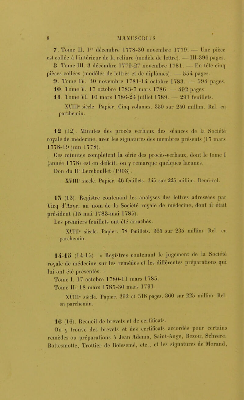 7. Tome II. 1 décembre 1778-30 novembre 1779. — Lue pièce est collée à rinlcrieur de la reliure (modèle de lettre). — III-39G pajjes. 8. Tome III. 3 décembre 1779-27 novembre 1781. — Kn tête cinq pièces collées (modèles de lettres et de diplômes). — 554 pajjes. 9. Tome IV. 30 novembre 1781-14 octobre 1783. — 594 payes. 10. Tome V. 17 octobre 1783-7 mars 1786. — 492 pages. 11. Tome VI. 10 mars 1786-24 juillet 1789. — 291 feuillets. XVllI sic'clc. Papier. Cinq volumes. 350 sur 240 niillim. Ilel. on par'ciicmin. 12 (12). Minutes des procès verbaux des séances de la Société royale de médecine, avec les signatures des membres présents (17 mars 1778-19 juin 1778). Ces minutes complètent la série des procès-verbaux, dont le tome I (année 1778) est en déficit; on y remarque quelques lacunes. Don du Lcreboullet (1903). XVUI siècle. Papier. 46 feuillets. 345 sur 225 millim. Dcmi-rel. 15 (13). Registre contenant les analyses des lettres adressées par Vicq d'Azyr, au nom de la Société royale de médecine, dont il était président (15 mai 1783-mai 1785). Les premiers feuillets ont été arracliés. XVIII siècle. Papier. 78 feuillets. 365 sur 235 millim. Rel. on parchemin. 14-15 (14-15). « Registres contenant le jugement de la Société royale de médecine sur les remèdes et les différentes préparations qui lui ont été présentés. » Tome I. 17 octobre 1780-11 mars 1785. Tome II. 18 mars 1785-30 mars 1791. XVIII siî'clc. Papier. 392 et 318 pages. 360 sur 225 millim. Rel. en parchemin. 16 (16). Recueil de brevets et de certificats. On y trouve des brevets et des certificats accordés pour certains remèdes ou préparations à Jean Adema, Saint-.^nge, Bezou, Schvere, Bottesmotte, Trottier de Boissemc, etc., et les signatures de Morand,