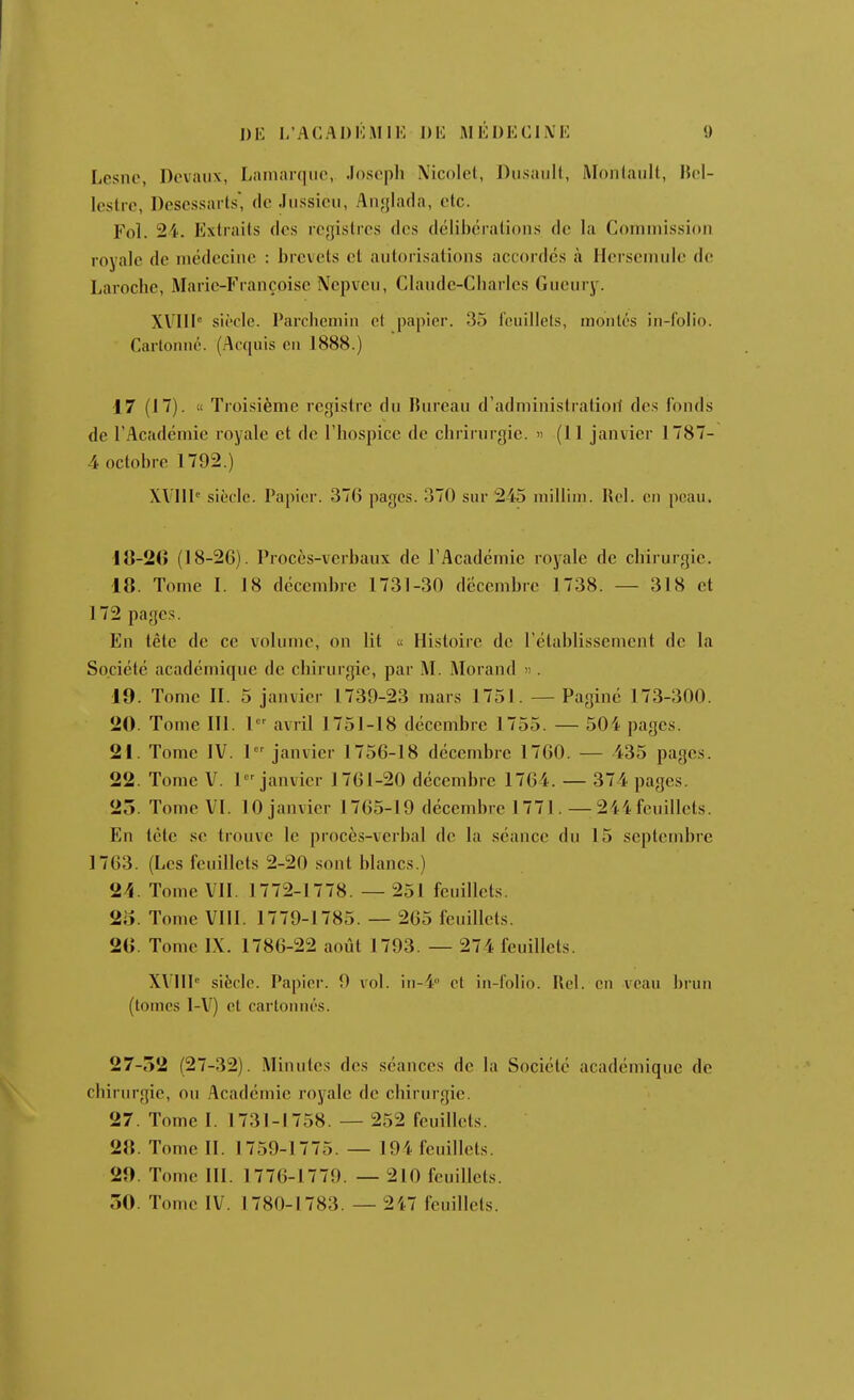 Lesne, Devaiix, Lamarqiic, .losopli Nicolel, Dusault, Monlaiilt, Hol- Icstre, Descssarts, de Jussieii, Anglada, clc. Fol. 24. Extraits des registres des délibérations de la Commission royale de médecine : brevets et autorisations accordés à Hcrsemule de Laroche, Marie-Françoise Nepveu, Claude-Charles Gueury. XVIII siècle. Parclicniin et papier. 35 l'cuillets, montés in-folio. Cartonné. (Ac(piis en 1888.) 17 (17). « Troisième registre du lînrean d'administratioiï des fonds de r.'lcadémie royale et de l'hospice de chrirurgie. » (11 janvier 1787- 4 octobre 1792.) XVIll'' siècle. Papier. 376 pages. 370 sur 245 millini. Rel. on peau. 18-2G (18-26). Procès-verbaux de l'Académie royale de chirurgie. 18. Tome I. 18 décembre 1731-30 décembre 1738. — 318 et 172 pages. En tête de ce volume, on lit « Histoire de l'établissement de la Société académique de chirurgie, par M. Morand . 19. Tome II. 5 janvier 1739-23 mars 1751. — Paginé 173-300. 20. Tome 111. 1 avril 1751-18 décembre 1755. — 504 pages. 21. Tome IV. 1 janvier 1756-18 décembre 1760. — 435 pages. 22. Tome V. 1 janvier 1761-20 décembre 1764. — 374 pages. 25. Tome VI. 10 janvier 1765-19 décembre 1771. — 244 feuillets. En tète se trouve le procès-verbal de la séance du 15 septembre 1763. (Les feuillets 2-20 .sont blancs.) 2>î. Tome Vil. 1772-1778. — 251 feuillets. 2o. Tome Vlll. 1779-1785. — 265 feuillets. 2G. Tome IX. 1786-22 août 1793. — 274 feuillets. XVIIP siècle. Papier. 9 vol. in-4° cl in-l'olio. Rel. en veau brun (tomes 1-V) cl cartonnés. 27-52 (27-32). Minutes des séances de la Société académique de chiriu-gie, ou .Académie royale de chirurgie. 27. Tome I. 1731-1758. — 252 feuillets. 28. Tome 11. 1759-1775. — 194 feuillets. 29. Tome 111. 1776-1779. — 210 feuillets. 50. Tome IV. 1780-1783. — 247 feuillets.