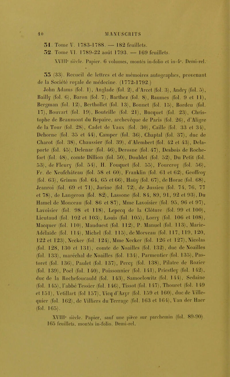 31. Tome V. 1783-1788. — 182 feuillets. 32. Tome VI. 1789-22 aoùl 1793. — 109 feuillets. XVllI' siècle. Papier. 6 volumes, moulés iu-f'olio cl iu-i». Demi-rel. 33 (33). Recueil de lellre.s el de mémoires auloyrapiics, piovenant de la Sociélé royale de médecine. (1772-1792.) John Adams (fol. 1), Angladc (fol. 2), d'Arcet (fol. 3), Andry (fol. 5), Bailly (fol. (î), Baron (fol. 7), Barlbez (fol. 8), Baumes (fol. 9 cl 11), Bergman (fol. 12), Berlhollel (fol. 13), Bonnet (fol. 15), Bordeu (fol. 17),Bouvart (fol. 19), Bouteille (fol. 21), Bucquet (fol. 23), Chris- tophe de Beaumont du Repaire, archevêque de Paris (fol. 26), d'Aligre de la Tour (fol. 28), Cadet de Vaux (fol. 30), Caille (fol. 33 et 34), Dehornc (fol. 35 el 44), Camper (fol. 36), Chaplal (fol. 37), duc de Charot (fol. 38), Chaussier (fol. 39), d'Alemhcrl (fol. 42 et 43), Dela- porte (fol. 45), Delenar (fol. 46), Derosne (fol. 47), Desbois de Roche- fort (fol. 48), comte Billion (fol. 50), Doublet (fol. 52), Du Petit (fol. 53), de Fleury (fol. 54), H. Fouquet (fol. 55), Fourcroy (fol. 56), Fr. de Neufchàteau (fol. 58 et 60), Franklin (fol. 61 et 62), Geoffroy (fol. 63), Grimm (fol. 64, 65 et 66), Hauy (fol. 67), de Horac (fol. 68), Jeanroi (fol. 69 et 71), Jurine (fol. 72), de Jussieu (fol. 7 4, 76, 77 et 78), de Langeron (fol. 82), Lassone (fol. 84, 89, 91, 92 el 93), Du Hamel de Monceau (fol. 86 cl 87), Mme Lavoisier (fol. 95, 96 cl 97), Lavoisier (fol. 98 et 118), Lepccq de la Clôture (fol. 99 el 100), Lieutaud (fol. 102 el 103), Louis (fol. 105), Lorry (fol. 106 et 108), Macqucr (fol. 110), Mauduest (fol. 112), P. Manuel (fol. 113), Marie- Adélaïde (fol. 114), Michel (fol. 115), dcMorveau (fol. 117, 119, 120, 122 el 123), Necker (fol. 124), Mme Necker (fol. 126 et 127), Nicolas (fol. 128, 130 et 131), comte de Noailles (fol. 132), duc de Noailles (fol. 133), maréchal de Noailles (fol. 134), Parmentier (fol. 135), Pas- torcl (fol. 136), Paulet (fol. 137), Percy (fol. 138), Pilaire de Rozier (fol. 139), Poel (fol. 140), Poissonnier (fol. 141), Priestley (fol. 142), duc de la Rochefoucauld (fol. 143), Samoelowilz (fol. lii), Sedaine (fol. 145), l'abbé Tessier (fol. 1 46), Tissot (fol. 1 17), Thouret (fol. 1 49 et 151), Vetillart (fol 157), Vicq d'Azyr (fol. 159 et 160), duc de Ville- quier (fol. 162), de Villiers du Terrage (fol. 163 et 164), Van der Hacr (fol. 165). XVIII' siècle. Papier, sauf une pii-co sur parchemin (fol. 89-90) 165 feuillets, montés in-folio. Demi-roi.