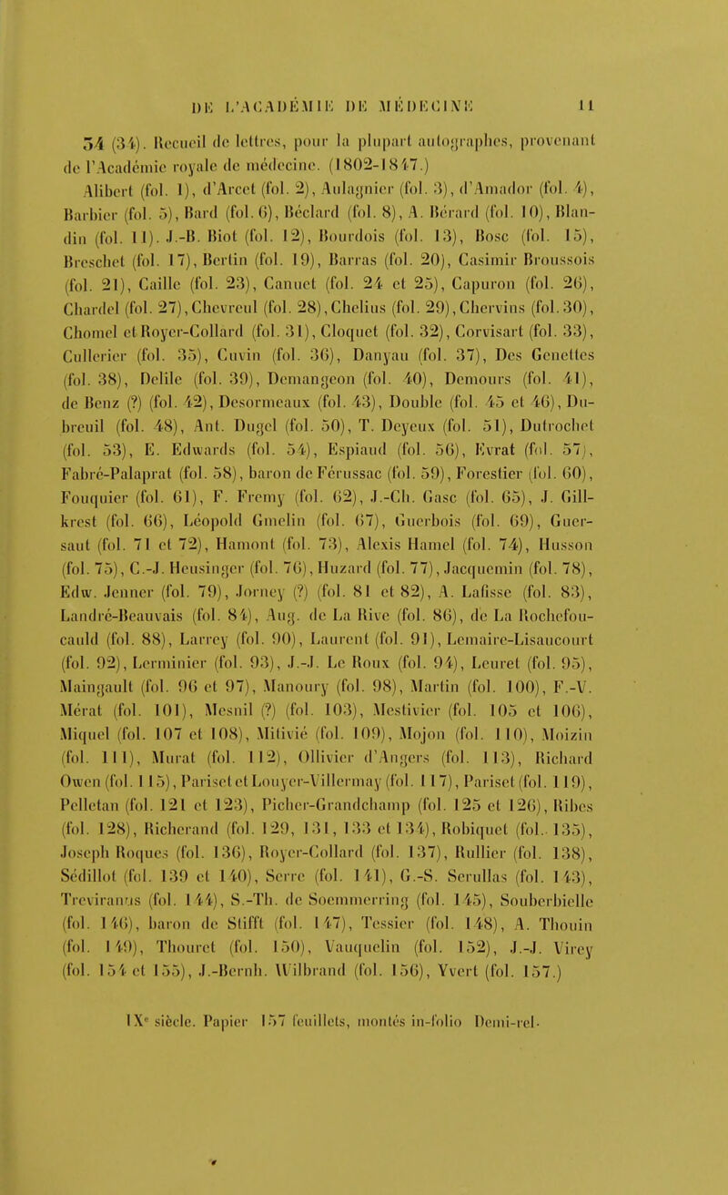 54 (34). llccucil (le letlres, pour la plupart aulojjraplics, provcuant (le rAcadéuiic royale de médecine. (1802-1847.) Alibert (fol. 1), d'Arcet (fol. 2), Aulagnier (fol. 3), d'Aniador (fol. i), Barbier (fol. 5), Bard (fol. G), B(?clard (fol. 8), A. Biirard (fol. 10), Blan- din (fol. II). J.-B. Biot (fol. 12), Bourdois (fol. 13), Bo.sc (fol. 15), Brescbet (fol. 17), Berlin (fol. 19), Barra.s (fol. 20), Casimir Broussois (fol. 21), Caille (fol. 23), Canuet (fol. 24 et 25), Capuron (fol. 26), Chardel (fol. 27),Cbevrcul (fol. 28),Clieliu.s (fol. 29),Cbervins (fol.30), Chomel ctRoyer-Collard (fol. 31), Cloquet (fol. 32), Coruisart (fol. 33), Cullerier (fol. 35), Ciivin (fol. 36), Danyau (fol. 37), Des Geneltes (fol. 38), Delile (fol. 39), Dcmangcon (fol. 40), Demours (fol. 41), de Benz (?) (fol. 42), Desormeaux (fol. 43), Double (fol. 45 et 46), Du- breuil (fol. 48), Ant. Dugcl (fol. 50), T. Deyeux (fol. 51), Dutrocbet (fol. 53), E. Edwards (fol. 54), Espiaud (fol. 56), Kvrat (fol. 57j, Fabrc-Palaprat (fol. 58), baron de Fcrussac (fol. 59), Forestier (fol. 60), Fouciuier (fol. 61), F. Fremy (fol. 62), J.-Ch. Case (fol. 65), J. Gill- krcst (fol. 66), Leopold Gmelin (fol. 67), Guerbois (fol. 69), Guer- saut (fol. 71 et 72), Hamont (fol. 73), .^lle.xis Hamel (fol. 74), Husson (fol. 75), C.-J. Heusingcr (fol. 76), Huzard (fol. 77), Jac(]uemin (fol. 78), Edw. Jenner (fol. 79), Jorney (?) (fol. 81 et 82), A. Lafisse (fol. 83), Landrc-Beauvais (fol. 84), Aug. de La Rive (fol. 86), de La Rochefou- cauld (fol. 88), Larrey (fol. 90), Laurent (fol. 91), Leinaire-Lisaucourt (fol. 92), Lerininier (fol. 93), J.-.I. Le Roux (fol. 94), Lcuret (fol. 95), iMaingault (fol. 96 et 97), Manoury (fol. 98), Martin (fol. 100), F.-V. Mcrat (fol. 101), Mesnil (?) (fol. 103), .Mestivier (fol. 105 et 106), Mi{iucl (fol. 107 et 108), .Milivié (fol. 109), Mojon (fol. 110), .\Ioizin (fol. 111), Murât (fol. 112), Ollivier d'Angers (fol. 113), Richard Owen (fol. 115), Parisct et Louycr-Villermay (fol. 117), Pariset (fol. 119), Pelletan (fol. 121 et 123), Picher-Grandchamp (fol. 125 et 126), Ribes (fol. 128), Richerand (fol. 129, 131, 133 et 134), Robicjuct (fol.. 135), Joseph Rocjue.s (fol. 136), Royer-Collard (fol. 137), Rullicr (fol. 138), Sédillol (fol. 139 et 140), Serre (fol. 141), G.-S. Serullas (fol. 143), Treviranrjs (fol. 144), S.-Th. de Soemmerring (fol. 145), Souberbielle (fol. 146), baron de Stifft (fol. 147), Tessier (fol. 148), A. Thouin (f(il. 149), Thourct (fol. 150), Vau(juelin (fol. 152), J.-.I. Virey (fol. 154 et 155), J.-Bcrnh. Uilbrand (fol. 156), Yvert (fol. 157.)