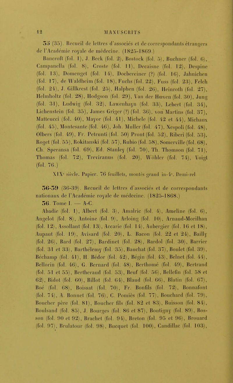 oiî (35). IW>ctioil do loltio.s d'associôs et do corro.'^poiidanls étranfjers do l'Acadoniio rnyalo de nicdocinc. (18:25-1809.) Bancmfl (fol. I), J. IJock (fol. 2), «oslock (fol. 5), Buclinor (f.d. (îj, Campanolla (fol. 8), Crostc (fol. 11), Docai.snc (fol. 12), Dospinc (fol. 13), Doinoiigcl (fol. I i), Docbcrcincr (?) (fol. 16), Jahnichen (fol. 17), do Waldlioirn(fol. 1 8), Fnclis (fol. 22), Fuss (fol. 23), Felch (fol. 24), J. Gillkrcst (fol. 25), Halphen (fol. 2G), Hcinroth (fol. 27), Holinholtz (fol. 28), Hodgson (fol. 29), Van dcr Hœvcn(fol. 30), Jung (fol. 31), Ludwig (fol. 32), Lawcnhayn (fol. 33), Lebcrt (fol. 34), Lichensloiii (fol. 35), James Grigor (?) (fol. 30), von Martins (fol. 37), Mattoucci (fol. 40), Mayor (fol. 41), Miclicio (fol. 42 el 44), Michaux (fol. 45), Montcsanlc (fol. 40), Joh. Muller(fol. 47), \espoli (fol. 48), Olbers (fol. 49), Fr. Pelrunti (fol. 50) Pront(fol. 52), Ril)eri(fol. 53). Roget (fol. 55), Rokitanski (fol. 57), Ruhio (fol. 58), Somcrvillc (fol. 68), Ch. Speransa (fol. 69), Ed. Stanley (fol. 70), Th. Thomson (fol. 71), Thomas (fol. 72), Trcviranus (fol. 20), Wohler (fol. 74), Voigt (fol. 76.) XIX siècle. Papier. 76 fciiillels, niontés grand in-4''. Denii-rel 56-59 (36-39). Recueil de Iclircs d'associés et de correspondants nationaux de l'Académie royale de médecine. (1825-1868.) 56. Tome 1. — A-C. Abadie (fol. 1), Albert (fol. 3), Amalric (fol. 4), Ameline (fol. 6), Angelot (fol. 8), Antoine (fol. 9), Arloing (fol. 10), Arnaud-Morilhan (fol. 12), Assollant (fol. 13), Accarie (fol. 14), Aubergier (fol. 16 ell8), Aupaut (fol. 19), Avisard (fol. 20), L. Racon (fol. 22 et 24), Bailly (fol. 20), Rard (fol. 27), Rardinet (fol. 28), Rardol (fol. 30), Barrier (fol. 31 et 33), Barthélémy (fol. 35), Rauchat (fol. 37), Roulct (fol. 39), Réchamp (fol. 41), H. Rédor (fol. 42), Régin (fol. 43), Relnet (fol. 44), Rcllorin (fol. 46), G. Rernard (fol. 48), Rorthomc (fol. 49), Rertrand (fol. 51 et 55), Rertheraud (fol. 53), Reuf (fol. 56), Rellefin (fol. 58 et 62), Ridot (fol. 60), Rillot (fol. 64), Rland (fol. 6(5), Rlatin (fol. 67), Roc (fol. 68), Roi.ssat (fol. 70), Fr. Bon fils (fol. 72), Bonnafont (fol. 74), A. Bonnet (fol. 76), G. Pomics (fol. 77), Bouchard (fol. 79), Boucher père (fol. 81), Boucher fils (fol. 82 el 83), Rnisson (fol. 84), Roulsand (fol. 85), J. Rourgcs (fol. 86 cl 87), Rouligny (fol. 89), Ros- son (fol. 90 01 92), Rrachet (fol. 94), Rrolon (fol. 95 el 96), Rrouard (fol. 97), Rrulatour (fol. 98), Rucquol (fol. 100), Gandillac (fol. 103),