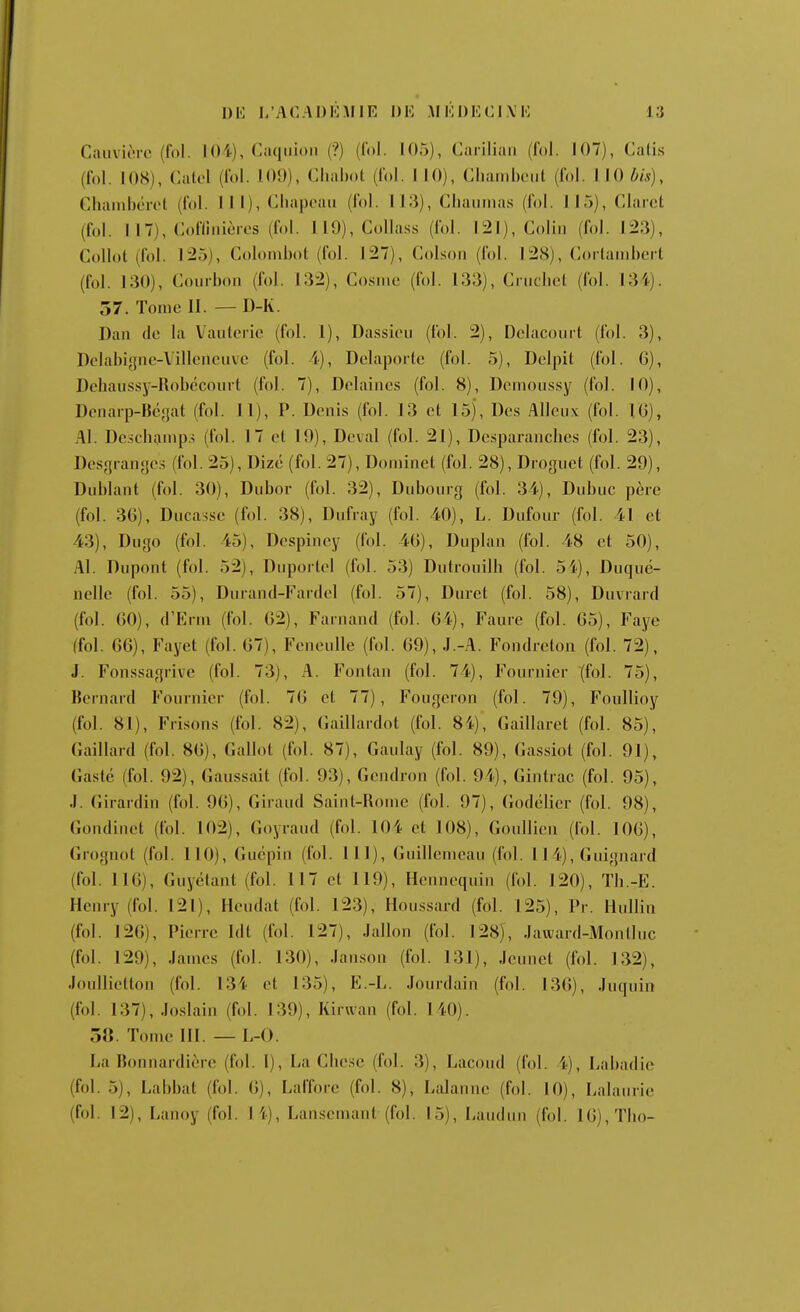 DU I/ACADliMlE DE AI KDE CIVE Cauvièrc (fol. 104), Caqiiioii (?) (fol. 105), Carilian (fol. 107), Cali.s (fol. lOH), Catol (fol. 109), Clialmt (fol. I 10), Cliaiiiboiil (fol. I 10 bis), Chainbérol (fol. HI), Cliapoaii (fol. 113), Cliaiiiiias (fol. 115), Clarcl (fol. 117), Cofllnièros (fol. 119), CoUass (fol. 121), Colin (fol. 123), Collot (fol. 125), Colombot (fol. 127), Colson (fol. I2H), Coilainbei t (fol. 130), Courbon (fol. 132), Co.sme (fol. 133), Cruchel (fol. 134). 57. Tome II. — D-K. Dan de la Vauterie (fol. 1), Dassiou (fol. 2), Delacoiiit (fol. 3), Dclabigne-Villeneuvc (fol. 4), Delapoile (fol. 5), Dolpit (fol. G), Dehaussy-Robccoiirt (fol. 7), Dclaine.s (fol. 8), Dcmoii.s.sy (fol. 10), Dciiarp-Hcjjat (fol. 11), P. Denis (fol. 13 et 15), Des Alleux (fol. 10), Al. De.sdiainp.^ (fol. 17 et 19), Deval (fol. 21), Dcsparanches (fol. 23), Dcsgranycs (fol. 25), Dizé (fol. 27), Dominet (fol. 28), Droguet (fol. 29), Dublant (fol. 30), Dubor (fol. 32), Dubouig (fol. 34), Dubuc père (fol. 36), Ducasse (fol. 38), Dufray (fol. 40), L. Dufour (fol. 41 et 43), Dugo (fol. 45), Dcspiney (fol. 40), Duplan (fol. 48 et 50), Al. Dnpont (fol. 52), Dupoitel (fol. 53) Dutrouilh (fol. 54), Duqiié- nelle (fol. 55), Dnrand-Fardcl (fol. 57), Duret (fol. 58), Duvrard (fol. 60), d'Enn (fol. 62), Fainand (fol. 64), Faure (fol. 65), Faye (fol. 66), Fayet (fol. 67), FencuUe (fol. 69), J.-A. Fondrcton (fol. 72), J. Fonssagiive (fol. 73), A. Fontan (fol. 74), Fournier (fol. 75), Bernard Fournier (fol. 76 et 77), Fougeron (fol. 79), Foullioy (fol. 81), Frisons (fol. 82), (iaillardot (fol. 8i), Gaillaret (fol. 85), Gaillard (fol. 86), Gallot (fol. 87), Gaulay (fol. 89), Gassiot (fol. 91), Gasté (fol. 92), Gaussait (fol. 93), Gendron (fol. 94), Gintrac (fol. 95), J. Girardin (fol. 96), Giraud Saint-Rome (fol. 97), (Jodclier (fol. 98), Gondinet (fol. 102), Goyraud (fol. 104 et 108), Goullien (fol. 106), Grognot (fol. 110), Gucpin (fol. 111), Guillemeau (fol. 114), Guignard (fol. 116), Guyclant (fol. 117 et 119), Hennequin (fol. 120), Tb.-E. Henry (fol. 121), Heudat (fol. 123), Hou.ssard (fol. 125), Pr. Hiillin (fol. 126), Pierre Idt (fol. 127), Jallon (fol. 128), Jaward-Montluc (fol. 129), James (fol. 130), Janson (fol. 131), Jeunet (fol. 132), Joullietton (fol. 134 et 135), E.-L. Jourdain (fol. 136), Juquin (fol. 137), Joslain (fol. 139), Kirwan (fol. 140). 3«. Tome III . — L-0. La Bonnardièrc (fol. I), La Chese (fol. 3), Lacoud (fol. 4), Labadic (fol. 5), Labbat (fol. 6), Lafforc (fol. 8), Lalannc (fol. 10), Lalaiirie