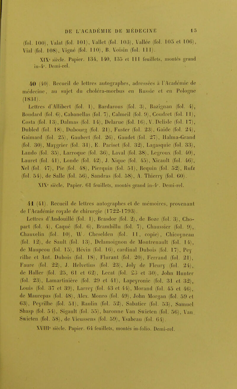 (fol. 100), Valal (fol. 101), Vallol (fol. 103), Vallée (fol. 105 cl lOG), Vial (fol. 108), ligne (fol. MO), B. Voisin (fol. 111). XIX siècle. Papier. 131, 140, 135 et III feuillets, montés grand in-4. Demi-rel. AO (iO). Recueil de lettres autographes, adressées à rAcadéniie de médecine, au sujet du cliolcra-rnorhus en Russie et en Pologne (1831). Lettres d'AUibert (fol. 1), Rardarous (fol. 3), Razignan (fol. i), Boudard (fol. 6), Cabanellas (fol. 7), Cahneil (fol. 9), Coudret (fol. i l), Costa (fol. 13),Dalmas (fol. 14), Delaruc (fol. 16), V. DcRsle (fol. 17), Dubled (fol. 18), Dubourg (fol. 21), Foster (fol. 23), Caide (fol. 24), Gaimard (fol. 25), Gaubcrt (fol. 20), Gaudct (fol. 27), Halma-Grand (fol. 30), Maygrier (fol. 31), E. Pariset (fol. 32), Lagasquic (fol. 33), Lando (fol. 35), Larroque (fol. 36), Laval (fol. 38), Lcgroux (fol. 40), Lauret (fol. 41), Londe (fol. 42), J. \iquc (fol. 45), Nicault (fol. 46), Nel (fol. 47), Pic (fol. 48), Picrquin (fol. 51), Requin (fol. 52), Rufz (fol. 54), de Salle (fol. 56), Sandras (fol. 58), A. Thierry (fol. 60). XIX siècle, Papier. 61 feuillets, montés grand in-4. Demi-rel. Al (41). Recueil de lettres autographes et de mémoires, provenant de l'Académie royale de chirurgie (1722-1793). Lettres d'./lndouillé (fol. 1), Rrasdor (fol. 2), de Rozc (fol. 3), Cho- part (fol. 4), Caqué (fol. 6), Rrambillu (fol. 7), Chaussicr (fol. 9), Cliauvelin (fol. 10), \V. Cheselden (fol. 11, copie), Chicoyneau (fol. 12), de Sault (fol. 13), Dehunoignon de Monlrcnault (fol. 14), de Maupcou (fol. 15), Hévin (fol. 16), cardinal Dubois (fol. 17), Pey rilhc et Ant. Dubois (fol. 18), Flurant (fol. 20), Ferrand (fol. 21), Faure (fol. 22), J. Helvctius (fol. 23), Joly de Fleury (fol. 24), de Haller (fol. 25, 61 et 62), Lccat (fol. 23 et 30), John Hunter (fol. 23), Lamartinièrc (fol. 29 cl 41), Lapcyronic (fol. 31 et 32), Louis (fol. 37 et 39), Larrey (fol. 43 et 44), Morand (fol. 45 et 46), de Maurepas (fol. 48), Alex. Monro (fol. 49), John Morgan (fol. 59 et 63), Peyrilhe (fol. 51), Raulin (fol. 52), Sabalier (fol. 53), Samuel Shasp (fol. 54), Sigault (fol. 55), baronne Van Swieten (fol. 56), Vau Swieten (fol. 58), de Vieiissens (fol. 59), Ysabeau (fol. 64).