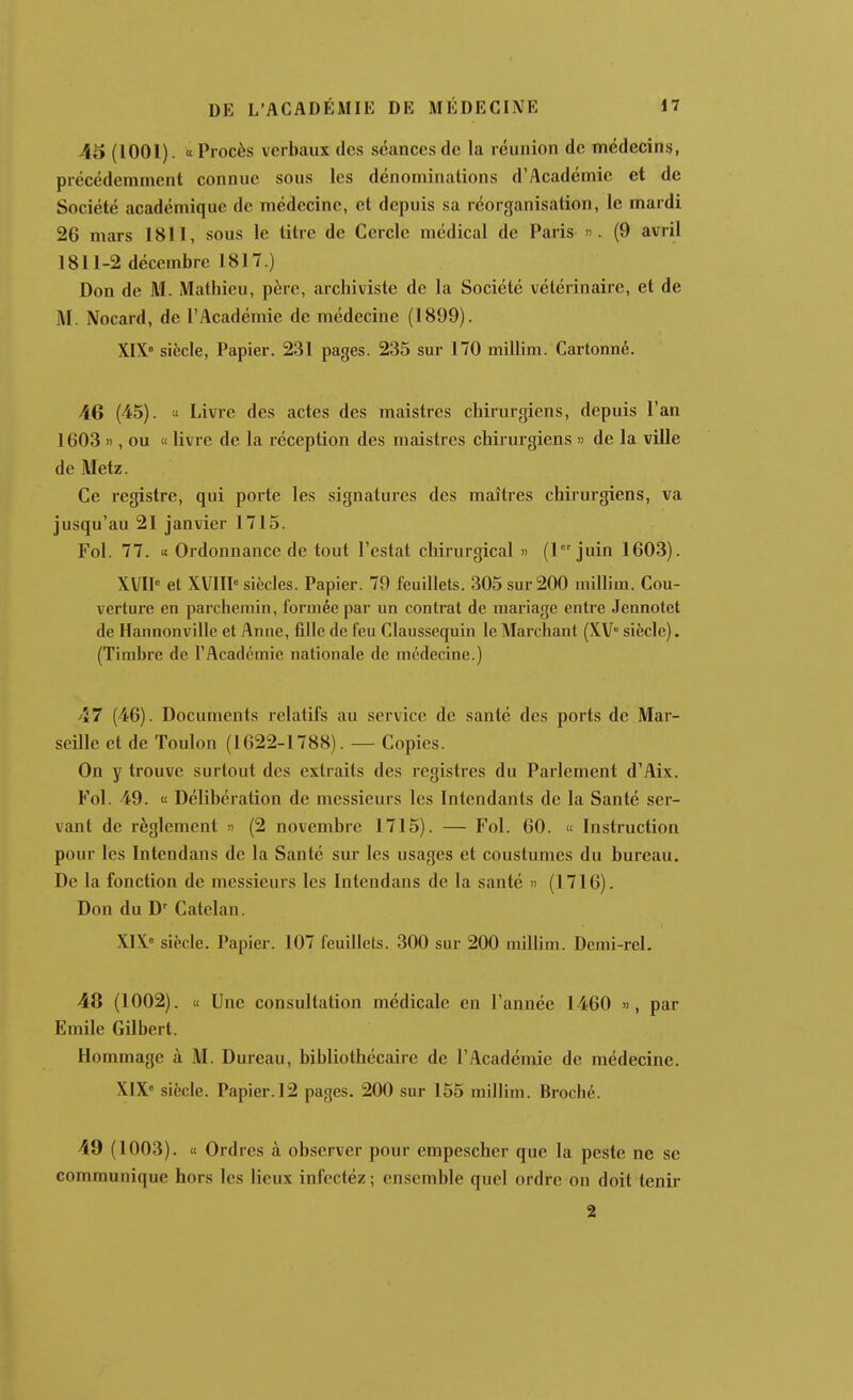 45 (1001). « Procès verbaux des séances de la réunion de médecins, précédemment connue sous les dénominations d'Académie et de Société académique de médecine, et depuis sa réorganisation, le mardi 26 mars 1811, sous le titre de Cercle médical de Paris ». (9 avril 1811-2 décembre 1817.) Don de M. Mathieu, père, archiviste de la Société vétérinaire, et de M. Nocard, de l'Académie de médecine (1899). XIX siècle, Papier. 231 pages. 235 sur 170 millim. Cartonné. 46 (45). « Livre des actes des maistres chirurgiens, depuis l'an 1603 », ou « livre de la réception des maistres chirurgiens « de la ville de Metz. Ce registre, qui porte les signatures des maîtres chirurgiens, va jusqu'au 21 janvier 1715. Fol. 77. « Ordonnance de tout Testât chirurgical » (1 juin 1603). XVII» et XVIIP siècles. Papier. 79 feuillets. 305 sur 200 millim. Cou- verture en parchemin, formée par un contrat de mariage entre Jennotet de Hannonville et Anne, fille de feu Claussequin le Marchant (XV siècle). (Timbre de l'Académie nationale de médecine.) 47 (46). Documents relatifs au service de santé des ports de Mar- seille et de Toulon (1622-1788). — Copies. On y trouve surtout des extraits des registres du Parlement d'Aix. Fol. 49. « Délibération de messieurs les Intendants de la Santé ser- vant de règlement n (2 novembre 1715). — Fol. 60. « Instruction pour les Intendans de la Santé sur les usages et coustumes du bureau. De la fonction de messieurs les Intendans de la santé » (1716). Don du D' Catelan. X1X« siècle. Papier. 107 feuillets. 300 sur 200 millim. Demi-rel. 48 (1002). u Une consultation médicale en l'année 1460 », par Emile Gilbert. Hommage à M. Dureau, bibliothécaire de l'Académie de médecine. XIX siècle. Papier. 12 pages. 200 sur 155 millim. Broché. 49 (1003). « Ordres à observer pour empescher que la peste ne se communique hors les lieux infectéz ; ensemble quel ordre on doit tenir 2