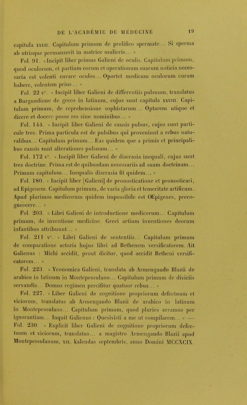 capitula xxvii. Capilulum primiim de proliûco spermate... Si sperma ab uliisquc ptMinanscrit in matrice mulicris... » Fol. 91.  Incipit liber primus Galicni de oculis. Capilulum primum, quod oculorum, et partium eorum et operationum suarum noticia neces- saria est volenti curare oculos... Oportet medicum oculorum curam habere, volentem prias... » Fol. 22 V. « Incipit liber Galieni de differentiis pulsuum, translatas a Burgundione de greco in latinum, cujus sunt capitula xxviii. Capi- tulum primum, de reprehensione sophistarum... Optarem ulique et dicere et docere posse res sine nominibus... » Fol. 144. te Incipit liber Galieni de causis puisas, cujus sunt parti- cule très. Prima pai ticula est de pulsibus qui proveniunt a rebus natu- ralibus... Capitulum primum... Eas quidem que a primis et principali- bus causis sunt alterationes pulsuum... » Fol. 172 v°. « Incipit liber Galieni de discrasia inequali, cujus sunt très doctrine. Prima est de quibusdam necessariis ad suam doctrinam... Primum capitulum... Inequalis discrasia fit quidem... » Fol. 180. « Incipit liber [Galieni] de pronosticatione et pronosticari, ad Epigenem. Capitulum primum, de varia gloria et temeritate artificum. Apud plurimos medicorum quidem impossibile est OEpigenes, preco- gnoscere... » Fol. 203. « Libri Galieni de introductione medicorum... Capitulum primum, de inventione medicine. Greci artium inventiones deorum infantibus attribuunt... » Fol. 211 v°. « Libri Galieni de sententiis... Capitulum primum de comparatione actoris hujus libri ad Bethenem versificatorem. Ait Galienus : Micbi accidit, prout dicitur, quod accidit Betheni versifi- catorem... !) Fol. 223. « Yconomica Galieni, translata ab Armengaudo Blazii de arabico in latinum in Montepessulano... Capitulum primum de diviciis servandis... Domus regimen percifitur quatuor rebus... » Fol. 227. « Liber Galieni de cognilione propriorum defectuum et viciorum, translatus ab Armengaudo Blazii de arabico in latinum in Montepessulano... Capitulum primum, quod pluries erramus per ignorantiam... Inquit Galienus : Quesivisti a me ut compilarcm... » — Fol. 230. « Explicit liber Galieni de cognilione propriorum defec- tuum et viciorum, translatus... a magistro Armengaudo Blazii apud Montepessulanum, xix. kalendas septembris, anno Domini MCCXCIX.