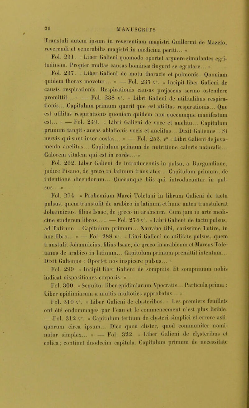 AIAiVUSCRITS Tianstiili aulem ipsuin in reveientiain magistri Guillermi de Mazeto, icverendi et venerabilis magistri in medicina periti... » Fol. 231.  Liber Galieni quomodo oportet arguere simulantes egri- tudinem. Propter multas causas homines fingunt so egrotare... » Fol. 237. « Liber Galieni de niotu thoracis et pulmonis. Quoniam quidem thorax movotur... « — Fol. 237 v. « Incipit liber Galieni de causis respiralionis. Respirationis causas prejaccns scrmn ostendere promittit... » — Fol. 238 v°. u Libri Galieni de utilitalibus respira- lionis... Capitulum primum querit que est utilitas respirationis... Que est utilitas respiralionis quoniam quidem non quecumque manifestum est... » —Fol. 249. Libri Galieni de voce et anelitu... Capitulum primum tangit causas ablationis vocis et anelitus... Dixit Galienus : Si nervis qui sunt inter costas... » — Fol. 253. v « Libri Galieni dcjuva- mento anelitus... Capitulum primum de nutritione caloris naturalis... Calorem vitalcm qui est in corde... » Fol. 262. Liber Galieni de introducendis in pulsu, a Hurgundione, judice Pisano, dc greco in latinum translatus... Capitulum primum, de intentione diccndorum... Quecunque hiis qui introducuntur in pul- sus... '! Fol. 274.  Probemium Marci Tolctani in librum Galieni de tactu pulsus, quem transtulit de arabico in latinum et hunc antea transtulerat Johannicius, filius Isaac, de greco in arabicum. Cum jam in arte medi- cine studcrem libros... » —Fol. 274 v. «Libri Galieni de tactu pulsus, ad Tutirum... Capitulum primum... Narrabo tibi, carissime Tutire, in hoc libro... » — Fol. 288 v. « Libri Galieni de utililale pulsus, quem transtulit Johannicius, filius Isaac, de greco in arabicum ct Marcus Tole- tanus dc arabico in latinum... Capitulum primum premittit intentum... Dixit Galienus : Oportet nos inspicere pulsus... « Fol. 299. « Incipit liber Galieni de sompniis. Et sompniuum nobis indicat dispositioncs corporis. » Fol. 300.  Sequitur liber cpidimiarum Ypocratis... Parlicula prima : Liber cpidimiarum a mullis nuiltoties approbatus... » Fol. 310 v. « Liber Galieni de clystcribus. » Les premiers feuillets ont été endommagés par l'eau et le commencement n'est plus lisible. — Fol. 312 v. « Capitulum terlium de clyslcri simplici et errore a.sli. quorum circa ipsuni... Dico quod clister, quod communiter nomi- natur simplex... » — Fol. 322. « Liber Galieni dc clysteribus et colica; continet duodecim capitula. Capitulum primum de necessitate