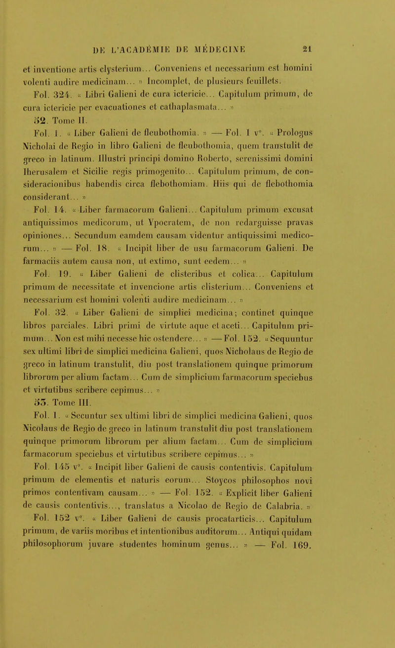 et inventionc artis clysleriiim... Conveniens cl necessariiim est homini volenti audiie medicinani... » Incomplet, de plusieurs feuillets. Fol. 324. « Libri Galieni de cura ictericie... Capilulum primum, de cura ictericie per evacuationes et cathaplasmata... » 52. Tome II. Fol. l. « Liber Galieni de fleubolhomia. » — Fol. l v. » Prologus Nicholai de Regio in libro Galieni de fleubolhomia, queni Iranslulit de greco in latinum. Illustri principi domino Hoberto, serenissimi domini Iherusalem et Sicilie regis primogenilo... Capilulum primum, de con- sideracionibus habendis circa flebotbomiam. Hiis qui de flebotbomia considérant... » Fol. 14.  Liber farmacorum Galieni... Capilulum primum excusât anliquissimos medicorum, ut Ypocratem, de non rcdarguisse pravas opiniones... Secundum eamdem causam videntur anliquissimi medico- rum... )) —Fol. 18. it Incipit liber de usu farmacorum Galieni. De farmaciis autem causa non, ut extimo, sunt eedem... » Fol. 19. « Liber Galieni de clisteribus et colica... Capilulum primum de necessitate et invencione artis clislerium... Conveniens et necessarium est bomini volenti audire medicinam... » Fol. 32. « Liber Galieni de simplici mcdicina; continet quinque libros parciales. Libri primi de virtute aque et aceti... Capitulnm pri- mum... Non est mihi necesse hic o.stendere... » — Fol. 152. «Sequuntur sex ullimi libri de simplici medicina Galieni, quos Nicbolaus de Regio de greco in latinum translulit, diu post translationem quinque primorum librorum per alium factam... Cum de simplicium farmacorum speciebus et virtulibus scriberc ccpimus... » o5. Tome III. Fol. 1. « Secuntur sex ullimi libri de simplici medicina Galieni, quos Nicolaus de Regio de greco in latinum translulit diu post translationem quinque primorum librorum per alium factam... Cum de simplicium farmacorum speciebus et virtulibus scriberc cepimus... » Fol. 145 v°. u Incipit liber Galieni de causis contentivis. Capilulum primum de démentis et naluris eorum... Sloycos philosophes novi primes contenlivam causam... » — Fol. 152. « Explicit liber Galieni de causis contentivis..., translatus a Nicolao de Regio de Calabria. » Fol. 152 v°. « Liber Galieni de causis procatarticis... Capilulum primum, de variis moribus et intentionibus auditorum... Antiqui quidam philosopborum juvare studentes hominum genus... » — Fol. 169,