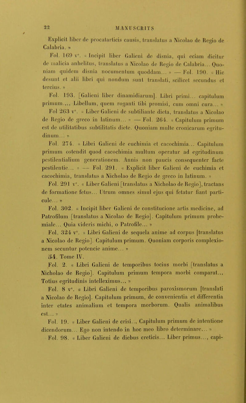 Explicit liber de procalai ticis causis, translatas a Nicolao de Regio de Calabria. « Fol. 169 v°. « Incipil liber Galieni de disnia, qui eciani dicitur do iiialicia anbeliius, lran.slalus a Nicolao de Regio de Calabria... Quo- niaiii quidcm disnia nocumcnlum quoddam... » —Fol. 190. - Hic desunt et alii libri qui nonduni sunt translati, scilicet secundus et tercius. » Fol. 193. [Galieni liber dinaniidiarum]. Libri primi... capitulum primuni.,.. Libelluin, quem roganti tibi promisi, cum omni cura... i Fol 263 v°. « Liber Galieni de subtiliantc dieta, translatus a Nicolao de Regio de greco in latinum... » — Fol. 264. « Capitulum primum est de utilitatibus subtilitatis diète. Quoniam multe cronicarum egritu- dinum... « Fol. 274. i< Libri Galieni de euchimia et cacocbiniia... Capitulum primum ostendit quod cacochimia multum operatur ad egritudinum pcstilentialium generationem. Annis non paucis consequenler facte pestilentie... » — Fol. 291. « Explicit liber Galieni de euchimia et cacochimia, translatus a Nicholao de Regio de greco in latinum. » Fol. 291 v°. « Liber Galieni [translatus a Nicholao de Regio], tractans de formatione fetus... Utrum omnes simul ejus qui fetatur fiant parti- cule... « Fol. 302. ic Incipit liber Galieni de constitucione artis medicine, ad Patrotilum [translatus a Nicolao de Regio]. Capitulum primum prohe- miale... Quia videris michi, o Patrofile... « Fol. 324 v°. « Libri Galieni de sequela anime ad corpus [translatus a Nicolao de Regio]. Capitulum primum. Quoniam corporis complexio- nem secuntur potencie anime... « 54. Tome IV. Fol. 2. « Libri Galieni de temporibus tocius morbi [translatus a Nicholao de Regio]. Capitulum primum tempora morbi comparât... Totius egritudinis intelleximus... )> Fol. 8 v°. «t Libri Galieni de temporibus paroxismorum [translati a Nicolao de Regio]. Capitulum primum, de convcnicntia et differentia inter etates animalium et tempora morborum. Qualis animalibus est... )' Fol. 19. « Liber Galieni de crisi... Capitulum primum de intentionc dicendorum... Ego non intcndo in hoc mco libro delerminare... « Fol. 98. « Liber Galieni de diebus creticis... Liber primus..., capi-