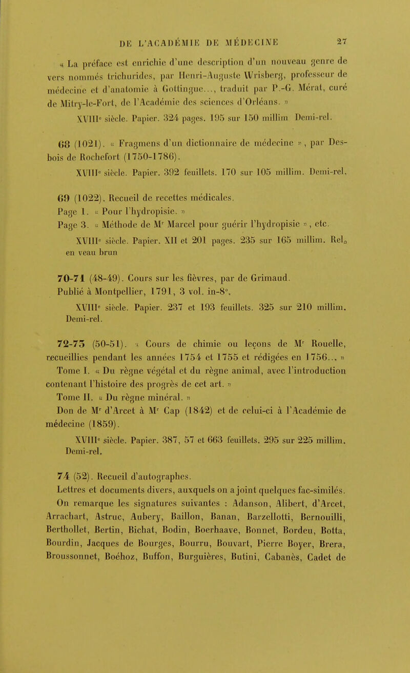 ^^ La préface csl enrichie d'une description d'un nouveau j]enrc de vers nommés trichurides, par Ilenri-Auyusle Wrisl)cr«j, professeur de médecine et d'anatomie à. (loltingue..., traduit par P.-G. Mérat, curé de Mitry-Ie-Fort, de l'Académie des sciences d'Orléans.  XVIII siècle. Papier. 324 pages. 195 sur 150 niillim Dcini-rel. G8 (1021). « Fragmens d'un dictionnaire de médecine , par Des- bois de Rochefort (1750-1780). XVIIP siècle. Papier. 392 feuillets. 170 sur 105 millim. Demi-rel, 60 (1022). Recueil de recettes médicales. Page 1. « Pour l'hydropisie. » Page 3. « Méthode de M' Marcel pour guérir l'hydropisie », etc. XVIIP siècle. Papier. Xll et 201 pages. 235 sur 165 millim. Relo en veau brun 70-71 (48-49). Cours sur les flèvres, par de Grimaud. Publié à Montpellier, 1791, 3 vol. in-8°. XVIII siècle. Papier. 237 et 193 feuillets. 325 sur 210 millim. Demi-rel. 72-75 (50-51). < Cours de chimie ou leçons de M^ Rouelle, recueillies pendant les années 1754 et 1755 et rédigées en 1756... » Tome I. « Du règne végétal et du règne animal, avec l'introduction contenant l'histoire des progrès de cet art. « Tome II. « Du règne minéral. » Don de M' d'Arcet à M-^ Cap (1842) et de celui-ci à l'Académie de médecine (1859). XVllI siècle. Papier. 387, 57 et 663 feuillets. 295 sur 225 millim. Demi-rel. 74 (52). Recueil d'autographes. Lettres et documents divers, auxquels on a joint quelques fac-similés. On remarque les signatures suivantes : Adanson, Alibcrt, d'Arcet, Arrachart, Astruc, Aubery, Bâillon, Banan, Barzellotti, Bernouilli, Berthollet, Bertin, Bichat, Bodin, Boerhaave, Bonnet, Bordeu, Botta, Bourdin, Jacques de Bourges, Bourru, Bouvart, Pierre Boyer, Brera, Broussonnet, Boéhoz, Buffon, Burguières, Butini, Cabanès, Cadet de