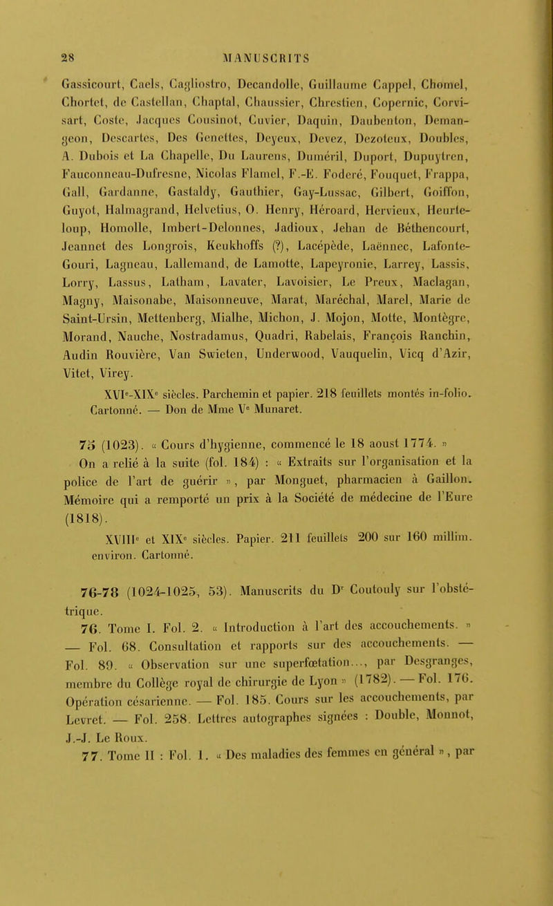 Gassicoiirt, Gaels, Cayliostro, Decandolle, Guillaume Cappel, Chomel, Chortcl, dc Castellan, Chaptal, Cliaussier, Chrestien, Copernic, Corvi- sart, Cosle, Jacques Cousinot, Cuvier, Daquin, Daubenton, Deinan- yeon, Descartes, Des Geneltes, Dcyeux, Devez, Uezotcux, Doubles, A. Dubois et La Chapelle, Du Laurens, Duinéril, Duport, Dupuylren, Fauconneau-Dufresne, Nicolas Flamel, F.-E. Fodere, Fouquet, Frappa, Gall, Gardanne, Gastaldy, Gauthier, Gay-Lussac, Gilbert, Goiffon, Guyot, Halmagrand, Helvetius, 0. Henry, Héroard, Hcrvieux, Heurtc- loup, Homolle, Imbcrt-Delonnes, Jadioux, Jehan de Béthencourt, Jeannet des Longrois, Keukhoffs (?), Lacépède, Laënnec, Lafonle- Gouri, Lagncau, Lallemand, de Lamotte, Lapeyronie, Larrey, Lassis. Lorry, Lassus, Latham, Lavater, Lavoisier, Le Preux, Maclagan, Magny, Maisonabe, Maisonneuve, Marat, Maréchal, Marel, Marie dc Saint-Ursin, Mettenberg, Mialhe, Michon, J. Mojon, Motte, Montègre, Morand, Nauche, Nostradamus, Quadri, Rabelais, François Ranchin, Audin Rouvière, Van Swieten, Underwood, Vauquelin, Vicq d'Azir, Vitet, Virey. XVI^-XIX siècles. Parchemin et papier. 218 feuillets montés in-folio. Cartonné. — Don de Mme V° Munaret. 75 (1023). « Cours d'hygienne, commencé le 18 aoust 1774. » On a relié à la suite (fol. 184) : « Extraits sur l'organisation et la police de l'art de guérir », par Monguet, pharmacien à Gaillon. Mémoire qui a remporté un prix à la Société de médecine de l'Eure (1818). XVIIh et X1X<= siècles. Papier. 211 feuillets 200 sur 160 millim. environ. Cartonné. 7G-78 (1024-1025, 53). Manuscrits du D' Coutouly sur l'obsté- trique. 76. Tome I. Fol. 2. « Introduction à l'art des accouchements. « Fol. 68. Consultation et rapports sur des accouchements. — Fol. 89. « Observation sur une supcrfœtation..., par Desgranges, membre du Collège royal de chirurgie de Lyon  (1782). — Fol. 176. Opération césarienne. — Fol. 185. Cours sur les accouchements, par Levret. — Fol. 258. Lettres autographes signées : Double, Monnot, J.-J. Le Roux. 77. Tome II : Fol. 1. « Des maladies des femmes en général », par