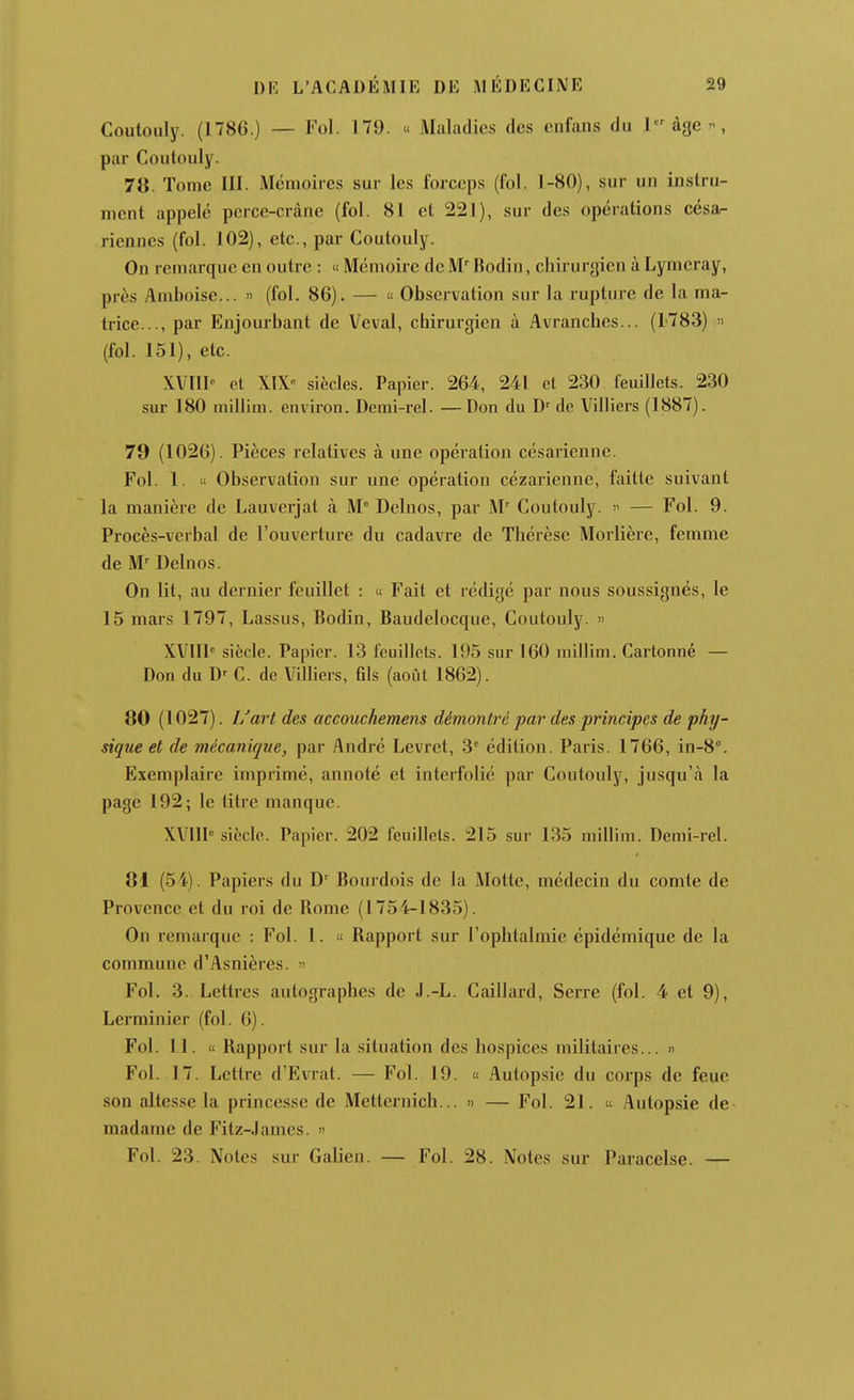 Coutouly. (1786.) — Fol. 179. « Maladies des enfans du l^àgc, par Coutouly. 78. Tome III. Mémoires sur les forceps (fol. 1-80), sur un instru- ment appelé perce-crâne (fol. 81 et 221), sur des opérations césa^ riennes (fol. 102), etc., par Coutouly. On remarque en outre : « Mémoire de M Bodin, chirurgien à Lymeray, près Amboise... n (fol. 86). — « Observation sur la rupture de la ma- trice..., par Enjourbant de Veval, chirurgien à Avranches... (1783) » (fol. 151), etc. XVIII et XIX siècles. Papier. 264, 241 et 230 feuillets. 230 sur 180 millim. environ. Derai-rel. —Don du de Villiers (1887). 79 (1026). Pièces relatives à une opération césarienne. Fol. 1. « Observation sur une opération cézarienne, faitte suivant la manière de Lauverjat à M° Delnos, par M' Coutouly.  — Fol. 9. Procès-verbal de l'ouverture du cadavre de Thérèse Morlière, femme de M' Delnos. On lit, au dernier feuillet : « Fait et rédigé par nous soussignés, le 15 mars 1797, Lassus, Bodin, Baudelocque, Coutouly.  XVIIl siècle. Papier. 13 feuillets. 195 sur 160 millim. Cartonné — Don du D' C. de Villiers, fds (août 1862). 80 (1027). L'art des accouchemens démontré par des principes de phy- sique et de mécanique, par André Levret, 3^ édition. Paris. 1766, in-8°. Exemplaire imprimé, annoté et interfolié par Coutouly, jusqu'à la page 192; le titre manque. XVIII' siècle. Papier. 202 feuillets. 215 sur 135 millim. Demi-rel. 81 (54). Papiers du D' Bonrdois de la Motte, médecin du comte de Provence et du roi de Rome (1754-1835). On remarque : Fol. 1. « Rapport sur l'ophtalmie épidémique de la commune d'Asnières. » Fol. 3. Lettres autographes de J.-L. Caillard, Serre (fol. 4 et 9), Lerminier (fol. 6). Fol. 11. « Rapport sur la situation des hospices militaires... » Fol. 17. Lettre d'Evrat. — Fol. 19. « Autop.sie du corps de feue son altesse la princesse de Metternich... » — Fol. 21. « Autopsie de- madame de Fitz-.Iames. » Fol. 23. Notes sur Galien. — Fol. 28. Notes sur Paracelse. —