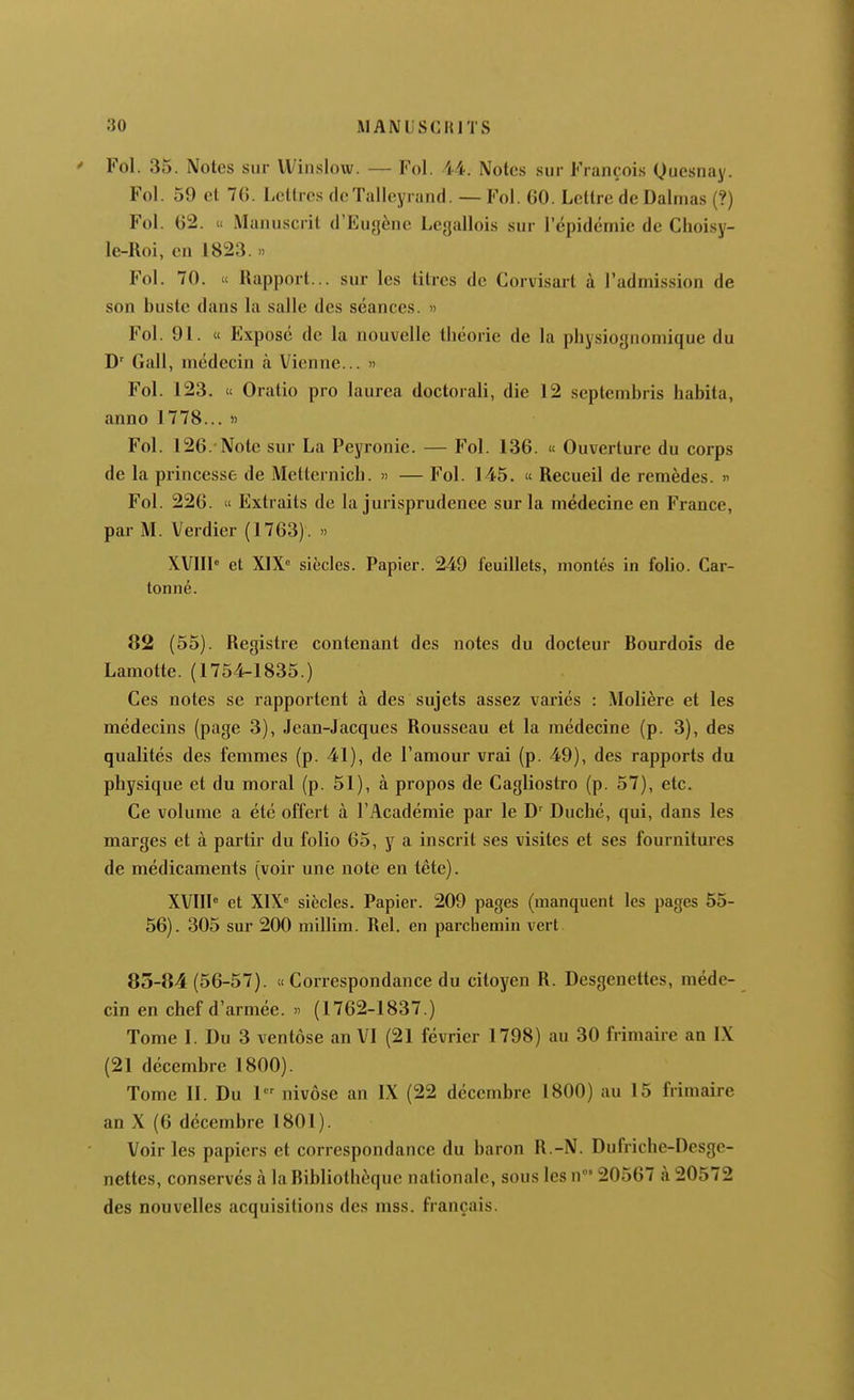 Fol. 35. Notes sur Winslow. — Fol. 44. Notes sur François Quesnay. Fol. 59 et 70. Lctlrcs de Talleyrand. — Fol. 60. Lettre de Dalmas (?) Fol. 62. « Manuscrit d'Eugène Leyallois sur 1 épidémie de Choisy- le-Roi, en 1823. » Fol. 70. « Uapport... sur les litres de Corvisart à l'admission de son buste dans la salle des séances. » Fol. 91. « Exposé de la nouvelle théorie de la physiognomique du D^ Gall, médecin à Vienne... '> Fol. 123. « Oratio pro laurea doctorali, die 12 septembris babita, anno 1778... » Fol. 126. Note sur La Peyronie. — Fol. 136. « Ouverture du corps de la princesse de Metternicb. » — Fol. 145. « Recueil de remèdes, n Fol. 226.  Extraits de la jurisprudence sur la médecine en France, par M. Verdier (1763). » XVIII» et XIX siècles. Papier. 249 feuillets, montés in folio. Car- tonné. 82 (55). Registre contenant des notes du docteur Bourdois de Lamotte. (1754-1835.) Ces notes se rapportent à des sujets assez variés : Molière et les médecins (page 3), Jean-Jacques Rousseau et la médecine (p. 3), des qualités des femmes (p. 41), de l'amour vrai (p. 49), des rapports du pbysique et du moral (p. 51), à propos de Cagliostro (p. 57), etc. Ce volume a été offert à l'Académie par le Ducbé, qui, dans les marges et à partir du folio 65, y a inscrit ses visites et ses fournitures de médicaments (voir une note en tète). XVIII° et XIX« siècles. Papier. 209 pages (manquent les pages 55- 56). 305 sur 200 niillim. Rel. en parchemin vert 83-84(56-57). « Correspondance du citoyen R. Desgenettes, méde- cin en chef d'armée. » (1762-1837.) Tome I. Du 3 ventôse an VI (21 février 1798) au 30 frimaire an IX (21 décembre 1800). Tome 11. Du 1 nivôse an IX (22 décembre 1800) au 15 frimaire an X (6 décembre 1801). Voir les papiers et correspondance du baron R.-N. Dufriche-Desgc- nettes, conservés à la Bibliothèque nationale, sous les n' 20567 à 20572 des nouvelles acquisitions des mss. français.