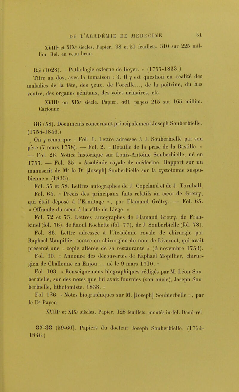 XVIII» et X1X« siècles. Papier. 98 et 51 feuillets. 310 sur 225 niil- liin Rel. en veau brun. 85 (1028). « Palholojjic externe de Hoyer. » (1757-1833.) Titre an dos, avec la tomaison : 3. II y est question en réalité des maladies de la tête, des yeux, de l'oreille..., de la poitrine, du bas ventre, des organes génitaux, des voies urinaires, etc. XVllI ou X1X« siècle. Papier. 461 pagess 215 sur 165 millim. Cartonné. 86 (58). Documents concernant principalement Joseph Souberbielle. (1754-1846.) On y remarque : Fol. 1. Lettre adressée à J. Souberbielle par son père (7 mars 1778). — Fol. 2. « Détaille de la prise de la Bastille. » — Fol. 26. Notice historique sur Louis-Antoine Souberbielle, né en 1757. — Fol. 35. « Académie royale de médecine. Rapport sur un manuscrit de M' le D' [Joseph] Souberbielle sur la cystotomie suspu- bienne » (1835). Fol. 55 et 58. Lettres autographes de J. Copelandetde J. Tornhall. Fol. 64. « Précis des principaux faits relatifs au cœur de Grétry, qui était déposé à l'Ermitage », par Flamand Grétry. — Fol. 65. a Offrande du cœur à la ville de Liège. » Fol. 72 et 75. Lettres autographes de Flamand Grétry, de Fran- kinel (fol. 76), de Raoul Rochctte (fol. 77), de J. Souberbielle (fol. 78). Fol. 86. Lettre adressée à l'Académie royale de chirurgie par Raphael Maupillier contre un chirurgien du nom de Livernet, qui avait présenté une « copie altérée de sa restaurante » (3 novembre 1753). Fol. 90. « Annonce des découvertes de Raphael Mopillier, chirur- gien de Challonne en Enjou..., né le 9 mars 1710. » Fol. 103. « Renseignemens biographiques rédigés par M. Léon Sou berbiellc, sur des notes que lui avait fournies (son oncle), Joseph Sou berbielle, lithotomiste. 1838. » Fol. 126. « Notes biographiques sur M. [Joseph] Soubierbelle », par le D' Payen. XVIII» et XIX» siècles. Papier. 128 feuillets, montés in-fol. Demi-rel 87-88 (59-60]. Papiers du docteur Joseph Souberbielle. (1754- 1846.)