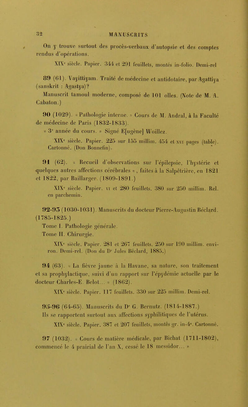 On y trouve surtout des procès-verbaux d'autopsie et des comptes rendus d'opérations. XIX'' siècle. Papier. 344 et 291 feuillets, montés in-folio. Demi-rel 89 (61). Vayittiyam. Traité de médecine et antidolaire, par Agattiya (sanskrit : Agastya)? Manuscrit tamoul moderne, composé de 101 olles. (Mote de M. A. Cabaton.) 90 (1029). « Pathologie interne. » Cours de M. Andral, à la Faculté de médecine de Paris (1832-1833). « 3° année du cours. » Signé E[ugène] Woillez. XtX» siècle. Papier. 225 sur 155 millini. 454 et xvi pages (table). Cartonné. (Don Bonne(in). 91 (62). « Recueil d'observations sur l'épilepsie, l'hystérie et quelques autres affections cérébrales » , faites à la Salpêlrière, en 1821 et 1822, par Baillarger. (1809-1891.) XIX siècle. Papier, vi et 280 feuillets. 380 sur 250 millim. Rel. en parchemin. 92-95 (1030-1031). Manuscrits du docteur Pierre-Augustin Réclard. (1785-1825.) Tome I. Pathologie générale. Tome II. Chirui'gie. XIX<= siècle. Papier. 281 et 267 feuillets. 250 sur 190 millim. envi- ron. Demi-rel. (Don du D' Jules liéclard, 1885.) 94 (63). « La fièvre jaune à la Havane, sa nature, son traitement et sa prophylactique, suivi d'un rapport sur l'épydcmie actuelle par le docteur Charles-E. Belot... « (1862). XIX» siècle. Papier. 117 feuillets. 330 sur 225 millim. Demi-rel. 95-96 (64-65). Manuscrits du G. Bernutz. (1814-1887.) Ils se rapportent surtout aux affections syphilitiques de l'utérus. XIX siècle. Papier, 387 et 207 feuillets, montés gr. iu-4°. Cartonné. 97 (1032). a Cours de matière médicale, par Bichat (1711-1802), commencé le 4 prairial de l'an X, cessé le 18 messidor... »