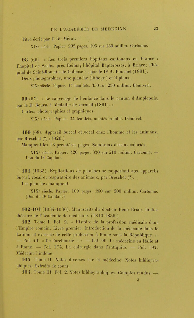 Titre écrit par V.-V. Mérat. XIX' siècle. Papier. 202 payes. 195 sur 150 inillim. Cartonné. 98 (GG). « Les trois premiers hôpitaux cantonaux en France : l'hôpital (le Sachs, près Reims; l'hôpital Baptcrosscs, ;\ Hriare; l'hô- pital de Saint-Roniain-de-Colbosc », par le D' A. lîoiirnct (1891). Deux photographies, une planche (lithogr.) et 2 plans. XIX» siècle. Papier. 17 feuillets. 350 sur 230 luillinj. Dcnii-rel. 99 (G7).  Le sauvetage de renfance dans le canton d'Amplepuis, par le D' Bournet. Médaille de vermeil (1891). » Cartes, photographies et graphiques. XIX siècle. Papier. 34 feuillets, montés in-folio. Denii-rel. 100 (G8). Appareil buccal et .vocal chez l'homme et les animaux, par Breschet (?) (1826.) Manquent les 18 premières pages. Nombreux dessins coloriés. X1X'= siècle. Papier. 426 pages. 330 sur 210 niillini. Cartonné. — Don du D' Capitan. 101 (1033). Explications de planches se rapportant aux appareils buccal, vocal et respiratoire des animaux, par Breschet (?). Les plancher manquent. XIX siècle. Papier. 109 pages. 260 sur 200 niilliui. Cartonné. (I)ou du Capitan.) 102-104 (1034-1036). Manuscrits du docteur René Briau, biblio- thécaire de l'Académie de médecine. (1810-1836.) 102. Tome I. Fol. 2. « Histoire de la profession médicale dans l'Empire romain. Livre premier. Introduction de la médecine dans le Latium et exercice de cette profession à Rome sous la République. » — Fol. 40. 11 De l'archiatrie...  — Fol. 99. La médecine en Italie et à Rome. — Fol. 17 4. La chirurgie dans l'antiquité. — Fol. 197. Médecine hindoue. 105. Tome II. Notes diverses sur la médecine. Notes bibliogra- phiques. Extraits de cours. 104. Tome III. Fol. 2. Notes bibliographiques. Comptes rendus. — 3