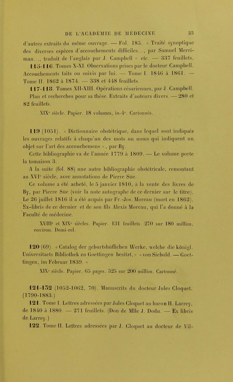 d'autres extraits du nuMiie ouvra'je. — Fol. 185. « Traité synoptique des diverses espèces d'accouclRMueuts diHiciles..., par Samuel Merri- man..., traduit de l'au'jlais par J. Campbell » etc. — 337 feuillets. l lo-HO. Tomes X-XI. Observations prises par le docteur CampbeN. Accouchements laits ou suivis par lui. — Tome I. 1840 à 18G1. — Tome II. 1802 à 1874. — 338 et 448 feuillets. 117-118. Tomes XII-XIII. Opérations césariennes, par.I. Campbell. Plan et recherches pour sa thèse. Extraits d'auteurs divers. — 280 cl 82 feuillets. XIX* siècle. Papier. 18 volu7iics, in-4°. Cartonnés. 119 (1051). « Dictionnaire obstétrique, dans lequel sont indiques les ouvrages relatifs à chaqu'un des mots ou noms qui indiquent un objet sur l'art des accouchemens », par By. Cette bibliographie va de l'année 1779 à 1809. — Le volume porte la tomaison 3. A la suite (fol. 88) une autre bibliographie obstétricale, remontant au XVI siècle, avec annotations de Pierre Siie. Ce volume a été acheté, le 5 janvier 1810, à la vente des livres de By, par Pierre Sue (voir la note autographe de ce dernier sur le titre). Le 26 juillet 1816 il a été acquis par Fr.-Jos. Moreau (mort en 1862). Ex-libris de ce dernier et de son fils Alexis Moreau, qui l'a donné à la- Faculté de médecine. XVIII-^ et XIX siècles. Papier. 131 feuillets 270 sur 180 millini, environ. Denii-rel. 120 (69). « Catalog dcr geburtshuflichcn Werke, vvelche die kônigl. Universitaets Bibliothek zu Goettingen besitzt, » « von Siebold. — Goet- tingen, im Februar 1839. » XIX siècle. Papier. 65 pages. 325 sur 200 millini. Cartonné. 121-152 (1052-1062, 70). Manuscrits du docteur Jules Cloquet. (1790-1883.) 121. Tome I. Lettres adressées par Jules Cloquet au baron H. Larrcy, de 1840 à 1880. — 271 feuillets. (Don de Mlle J. Dodu. — Ex libris de Larrey.) 122. Tome II. Lettres adressées par J. Cloquet au docteur de Vil-