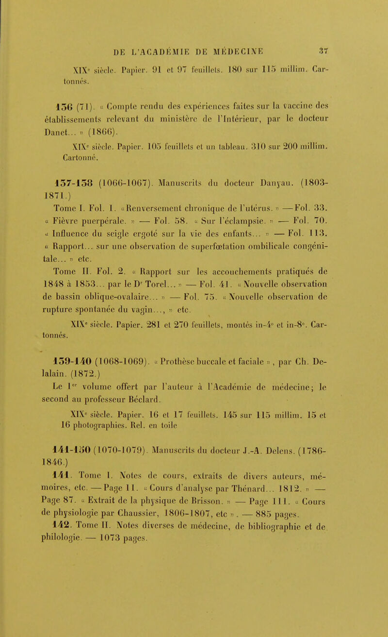 XIX siècle. Papier. 91 et 97 Icuillcls. 180 sur 115 milliin. Car- tonnés. 156 (Tl). « Compte rendu des expériences faites sur la vaccine des établissements relevant du ministère de l'Intérieur, par le docteur Danct... » (18G6). XIX siècle. Papier. 105 feuillets et un tableau. 310 sur 200 niillim. Cartonné. 137-158 (106G-1067). Manuscrits du docteur Danyau. (1803- 1871.) Tome I. Fol. 1. «Renversement chronique de l'utérus. » —Fol. 33. « Fièvre puerpérale. « — Fol. 58. Sur l'éclampsic. — Fol. 70. t Influence du seigle ergoté sur la vie des enfants... — Fol. 113. « Rapport... sur une observation de superfœtalion ombilicale congéni- tale... » etc. Tome II. Fol. 2. « Rapport sur les accouchements pratiqués de 1848 à 1853... par le Torel... » — Fol. 41. « Nouvelle observation de bassin oblique-ovalaire... » —Fol. 75. «Nouvelle observation de rupture spontanée du vagin..., » etc. XIX' siècle. Papier. 281 et 270 feuillets, montés in-4° et in-8''. Car- tonnés. 159-140 (1068-1069). « Prothèse buccale et faciale », par Ch. De- lalain. (1872.) Le 1 volume offert par l'auteur à l'Académie de médecine; le second au professeur Réclard. XIX^ siècle. Papier. 16 et 17 feuillets. 145 sur 115 niillini. 15 et 16 photographies. Rel. en toile 141-iaO (1070-1079). Manuscrits du docteur J.-A. Delens. (1786- 1846.) 141. Tome I. Notes de cours, extraits de divers auteurs, mé- moires, etc. —Page 11. « Cours d'analyse par Thénard. .. 1812. » — Page 87. « Extrait de la physique de Rrisson. » — Page 111. « Cours de physiologie par Chaussier, 1806-1807, etc » . — 885 pages. 142. Tome II. Notes diverses de médecine, de bibliographie et de philologie. — 1073 pages.