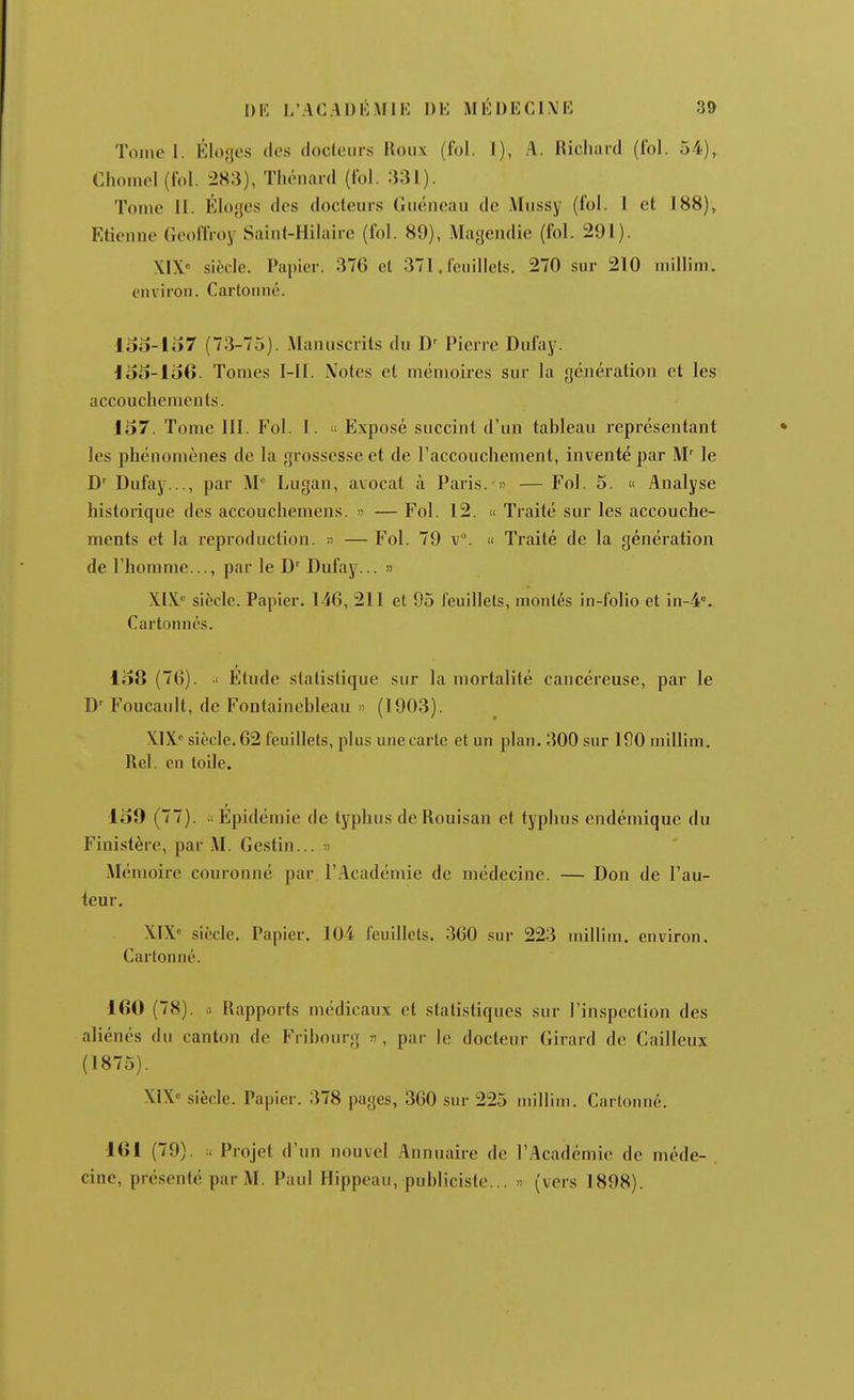 Tome 1. Élo'ît's des docteurs Roux (fol. I), A. Ricliard (fol. 54), Chomel (fol. 283), Tliénard (fol. 331). Tome il. Éloges des docteurs Guéncau de Mussy (fol. 1 et 188), Etieune GeolTroy Saiut-Hiluire (fol. 89), Magendie (fol. 291). XIX« siècle. Papier. 376 et 371. feuillets. 270 sur 210 millim. euviron. Cartouné. loo-lo7 (73-75). Manuscrits du I)^ Pierre Dufay. Id5-1o6. Tomes I-II. Notes et mémoires sur la génération et les accouchements. 157. Tome III. Fol. l. « Exposé succint d'un tableau représentant les phénomènes de la grossesse et de l'accouchement, inventé par M' le Dufay..., par M Lugan, avocat k Paris. » — Fol. 5. « Analyse historique des accouchemens. — Fol. 12. « Traité sur les accouche- ments et la reproduction. « — Fol. 79 v. « Traité de la génération de l'honime..., par le D' Dufay... » XIX.' siècle. Papier. 146, 211 et 95 feuillets, montés in-folio et in-4°. Cartonnés. 108 (76). Etude statistique sur la mortalité cancéreuse, par le D' Foucault, de Fontainebleau » (1903). XIX» siècle. 62 feuillets, plus une carte et un plan. 300 sur 190 millim. Rel. en toile. 109 (77).  Epidémie de typhus de Rouisan et typhus endémique du Finistère, par M. Gestin... n Mémoire couronné par l'.^cadénne de médecine. — Don de l'au- teur, XIX siècle. Papier. 104 feuillets. 360 sur 223 uiillitn. environ. Cartonné. 160 (78). il Rapports médicaux et statistiques sur l'inspection des aliénés du canton de Fribourg n, par le docteur Girard de Cailleux (1875). X1X'= siècle. Papier. 378 pages, 360 sur 225 niillini. Cartonné, 161 (79). Projet d'un nouvel Annuaire de l'Académie de méde- . cinc, présenté par M. Paul Hippeau, publiciste... » (vers 1898).