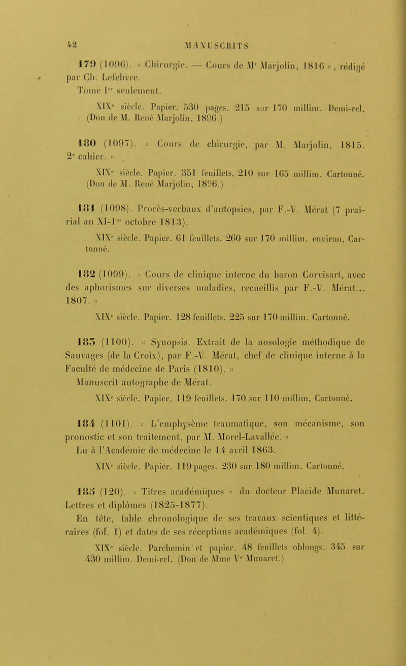 170 (lOOO). . Cliiiiii-<{ii>. — Coiirs de AI' .Marjoliii, IHIO », rédigé par Ch. liOf'chvro. Tome I seulement. XIX siècle. Papier. 530 |)aji[cs. 215 .sur 170 inilliin. Denii-rel. (Don de M. Kené Marjolin, 18fj6.) 180 (1097). « Cours de chirnryic, par .M. .Marjolin, 1815. 2« cahier. )■ XIX. siècle. Papier. 351 I'euillels. 210 sur 1G5 niiliim. Cartonné. (Don dc M. René Marjolin, 18%.) 181 (1098). Procè.s-vcrhaiix d'antopsics, par K.-V. .Mérat (7 prai- rial an XI-1 octobre 1813). XIX siècle. Papier. Gl feuillets. 260 sur 170 niillim. environ. Car- tonné. 182 (1099). « Cours dc clinique interne du baron Corvisarl, avec des aphorismes sur diverses maladies, recueillis par F.-V. Mérat... 1807. » XIX siècle. Papier. 128 feuillets. 225 sur 170milliin. Cartonné. 185 (1100). Synopsis. Extrait de la nosologie méthodique de Sauvages (de la Croix), par F.-V. Mérat, chef de clinique interne à la Faculté dc médecine dc Paris (1810). » Manuscrit autographe dc Mérat. XIX siècle. Papier. 119 feuillets. 170 sur 110 millini. Cartonné. 184 (IIOl). « L'emphysème traumatique, son mécanisme, son pronostic et son traitement, par AI. Morel-Lavallée. » Lu à l'Académie dc médecine le 14 avril 18(33. XIX^ siècle. Papier. 119 pages. 230 sur 180 millini. Cartonné. 18o (120). u Titres académiques y. du docteur Placide Munaret. Lettres et diplômes (1825-1877). En tète, table chronologique de ses travaux scienliques et litté- raires (fol. 1) et dates de ses réceptions académi(|ues (fol. 4). XIX .siècle. Parchemin et papier. 48 feuillets oblongs. 345 sur 430 inilliin. Demi-rel. (Don de Aime V' AIunaiTt.)