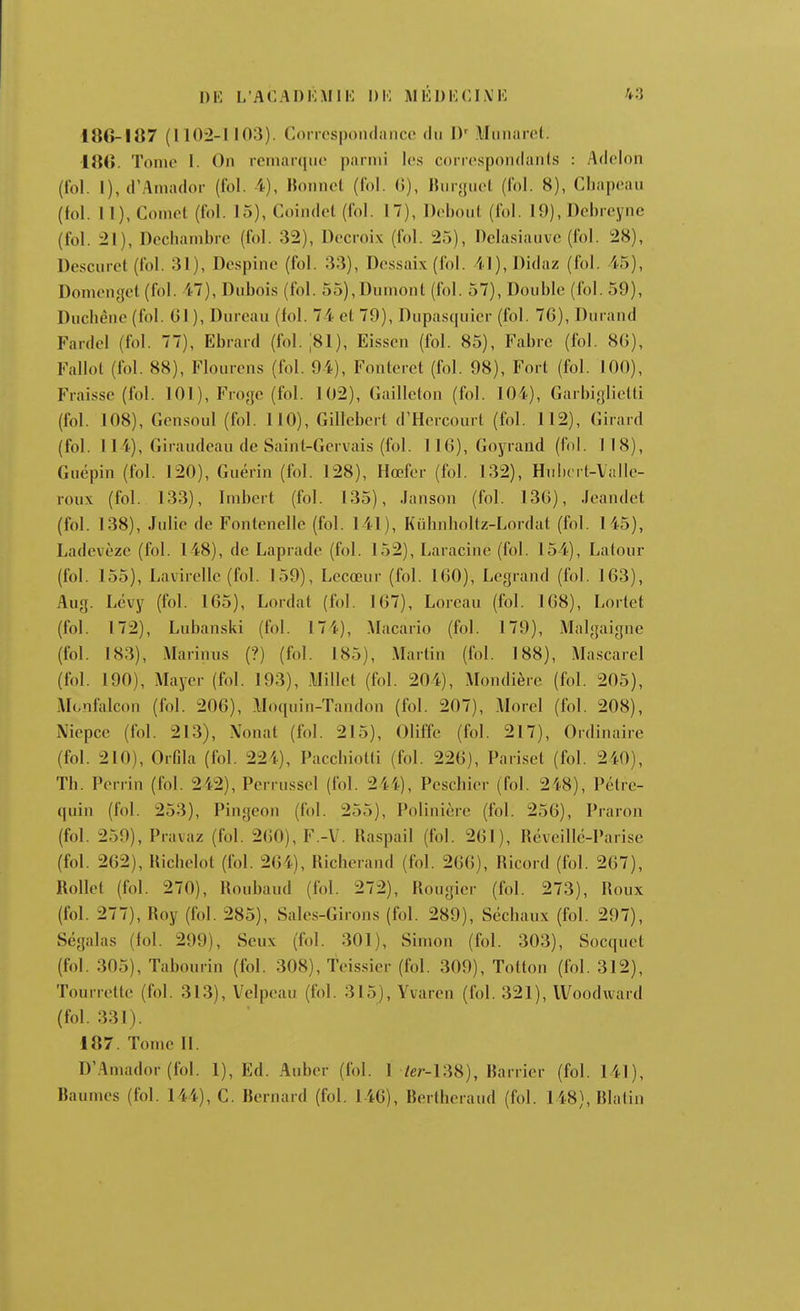 18G-I1Î7 (110-2-1103). Coiicspondancc du D' Miinarcl. lïiii. Tome 1. On remarque parmi les corrcspondanls : Adclon (fol. l),d'Amador (fol. 4), Bonnet (fol. G), Burguel (fol. 8), Chapeau (fol. Il), Comet (fol. 15), Coindet (fol. 17), Debout (fol. 19),Debreyne (fol. 21), Dechambre (fol. 32), Decroix (fol. 25), Dclasiauve (fol. 28), Descuret (fol. 31), Despine (fol. 33), De.ssaix (fol. 41),I)idaz (fol. i5), Domenyet (fol. 47), Dubois (fol. 55),Dumont (fol. 57), Double (fol. 59), Duchène (fol. Gl), Dureau (fol. 74 et 79), Dupasquier (fol. 76), Durand Fardel (fol. 77), Ebrard (fol. ;81), Eissen (fol. 85), Fabre (fol. 8G), Fallot (fol. 88), Flourens (fol. 94), Fonteret (fol. 98), Fort (fol. 100), Fraisse (fol. 101), Fro<{c (fol. 102), Gailleton (fol. 104), Garbiglietti (fol. 108), Gensoul (fol. 110), Gillebcrt d'Hcrcourt (fol. 112), Girard (fol. 114), Giraudeau de Saint-Gervais (fol. IIG), Goyrand (fol. 118), Guépin (fol. 120), Guérin (fol. 128), Hœfer (fol. 132), Hubert-Valle- roux (fol. 133), Imbert (fol. 135), Janson (fol. 136), Jeandet (fol. 138), Julie de Fontenelle (fol. 141), Kuhnholtz-Lordat (fol. 145), Ladevèze (fol. 148), de Laprade (fol. 152), Laracine (fol. 154), Lalour (fol. 155), Lavirellc (fol. 159), Lecœur (fol. 160), Legrand (fol. 163), Aug. Levy (fol. 165), Lordat (fol. 167), Loreau (fol. 168), Lortet (fol. 172), Lubanski (fol. 174), Macario (fol. 179), Malgaigne (fol. 183), Marinus (?) (fol. 185), Martin (fol. 188), Ma.scarel (fol. 190), Mayer (fol. 193), Millet (fol. 204), Mondière (fol. 205), Monfalcon (fol. 206), Moquin-Tandon (fol. 207), Morel (fol. 208), Niepcc (fol. 213), Nonat (fol. 215), Oliffe (fol. 217), Ordinaire (fol. 210), Orfila (fol. 224), PacchioUi (fol. 226), Pari.set (fol. 240), Th. Perrin (fol. 242), Perrussel (fol. 244), Peschier (fol. 248), Pétre- quin (fol. 253), Pingeon (fol. 255), Polinière (fol. 256), Praron (fol. 259),Pravaz (fol. 260), F.-V. Raspail (fol. 261), Rëveilic-Parise (fol. 262), Hichelot (fol. 264), Richerand (fol. 266), Ricord (fol. 267), Rollct (fol. 270), Roubaud (fol. 272), Rougier (fol. 273), Roux (fol. 277), Roy (fol. 285), Sale.s-Girons (fol. 289), Séchaux (fol. 297), Ségalas (fol. 299), Seux (fol. 301), Simon (fol. 303), Socquet (fol. 305), Tabourin (fol. 308), Teis.sier (fol. 309), Totton (fol. 312), Tourrette (fol. 313), Velpeau (fol. 315), Yvaren (fol. 321), Woodward (fol. 331). 187. Tome 11. D'Amador (fol. 1), Ed. Auber (fol. 1 /er-138), Barrier (fol. 141), Baumes (fol. 144), C. Bernard (fol. 146), Berthcraud (fol. 148), Blatin