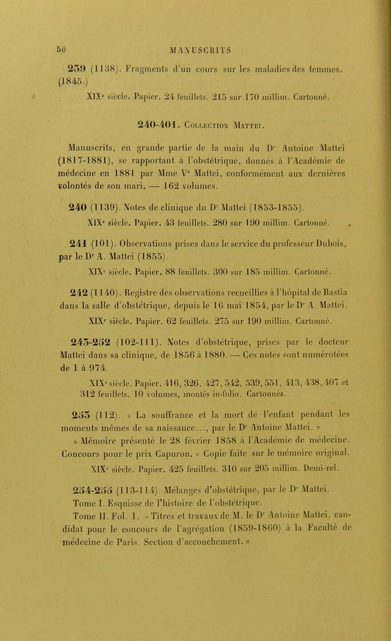 259 (1138), Fragments d'un cours sur les maladies des femmes. (1845.) X1X« siècle. Papier. 24 ieuillcls. 215 sur 170 millim. Cartonné. 240-401. Collection Mattel Manuscrits, en grande partie de la main du D' Antoine Mattei (1817-1881), se rapportant à l'obstétrique, donnés h l'Académie de médecine en 1881 par Mme V° Mattei, conformément aux dernières volontés de son mari. — 162 volumes. 240 (1139). Notes de clinique du Mattei (1853-1855). XIX* siècle. Papier. 43 leuillets. 280 sur 190 millim. Cartonné. , . 241 (101). Observations prises dans le service du professeur Dubois, par le D'A. Mattei (1855). XIX^ siècle. Papier. 88 feuillets. 300 sur 185 millim. Cartonné. 242 (1140). Registre des observations recueillies à l'hôpital de Bastia dans la salle d'obstétrique, depuis le 16 mai 1854, par le D^ A. Mattei. XIX' siècle. Papier. 62 feuillets. 275 sur 190 millim. Cartonné. 243-252 (102-111). Notes d'obstétrique, prises par le docteur Mattei dans sa clinique, de 1856 à 1880. — Ces notes sont numérotées de 1 à 974. XIX'siècle. Papier. 416, 326, 427, 542, 539, 551, 413, 438, 407 et 312 feuillets. 10 volumes, montés in-folio. Cartonnés. 2o5 (112). « La souffrance et la mort de l'enfant pendant les moments mêmes de sa naissance..., par le D' Antoine Mattei. » u Mémoire présenté le 28 février 1858 à l'Académie de médecine. Concours pour le prix Capuron. » Copie faite sur le mémoire original. XIX' siècle. Papier. 425 feuillets. 310 sur 205 millim. Demi-rel. 254-255 (113-114). Mélanges d'obstétrique, par le D^ iMattei. Tome I. Esquisse de l'histoire de l'obstétrique. Tome II. Fol. 1. » Titres et travaux de M. le D' Antoine Mattei, can- didat pour le concours de l'agrégation (1859-1860) à la Faculté de médecine de Paris. Section d'accouchement. »