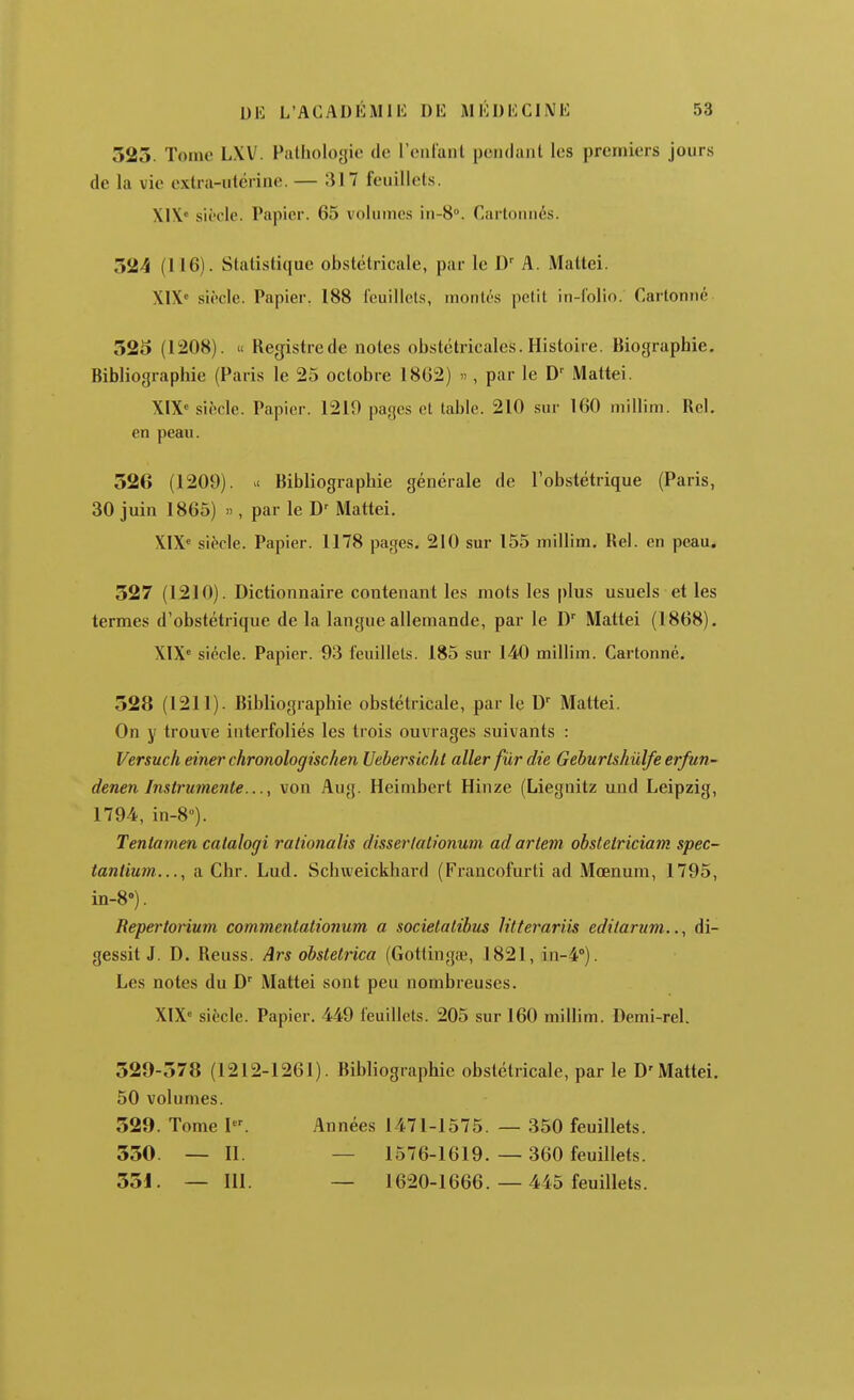 523. Tome L\V. Pathologie de reniant pendant les premiers jours de la vie extra-utérine. — 317 feuillets. XI\« siècle. Papier. 65 volumes iu-S. Cartonnés. 324 (116). Statistique obstétricale, par le D A. Maltei. X1X« siècle. Papier. 188 feuillets, montés petit in-folio. Cartonné 325 (1208). « Registrede notes obstétricales. Histoire. Biographie. Bibliographie (Paris le 25 octobre 1862) '> , par le D' Mattel. XIX siècle. Papier. 1219 pages et table. 210 sur 160 millim. Bel, en peau. 326 (1209). i< Bibliographie générale de l'obstétrique (Paris, 30 juin I860) », par le D' Mattei. XIX^ siècle. Papier. 1178 pages. 210 sur 155 millim. Bel. en peau. 327 (1210). Dictionnaire contenant les mots les plus usuels et les termes d'obstétrique de la langue allemande, par le D Mattei (1868). XIX» siècle. Papier. 93 feuillets. 185 sur 140 millim. Cartonné. 328 (1211). Bibliographie obstétricale, par le D' Mattei. On y trouve interfoliés les trois ouvrages suivants : Versuch einer chronologischen Uehersicht aller fur die Gehurtshûlfe erfun- denen Instrumente..., von Aug. Heimbert Hinze (Liegnitz und Leipzig, 1794, in-8). Tentamen catalogi rationalis disserlationum ad arlem obstetriciam spec- tantium..., a Chr. Lud. Schweickhard (Francofurti ad Mœnum, 1795, in-8''). Repertonum commentationum a socielatibus litterariis editanim.di- gessit J. D. Reuss. Ars obstetrica (Gottingœ, 1821, in-i). Les notes du D Mattei sont peu nombreuses. XIX» siècle. Papier. 449 feuillets. 205 sur 160 millim. Demi-rel. 329-378 (1212-1261). Bibliographie obstétricale, par le D'Mattei. 50 volumes. 329. Tome I. Années 1471-1575. — 350 feuillets. 330. — II. — 1576-1619. — 360 feuillets. 331. — 111. — 1620-1666.— 445 feuillets.