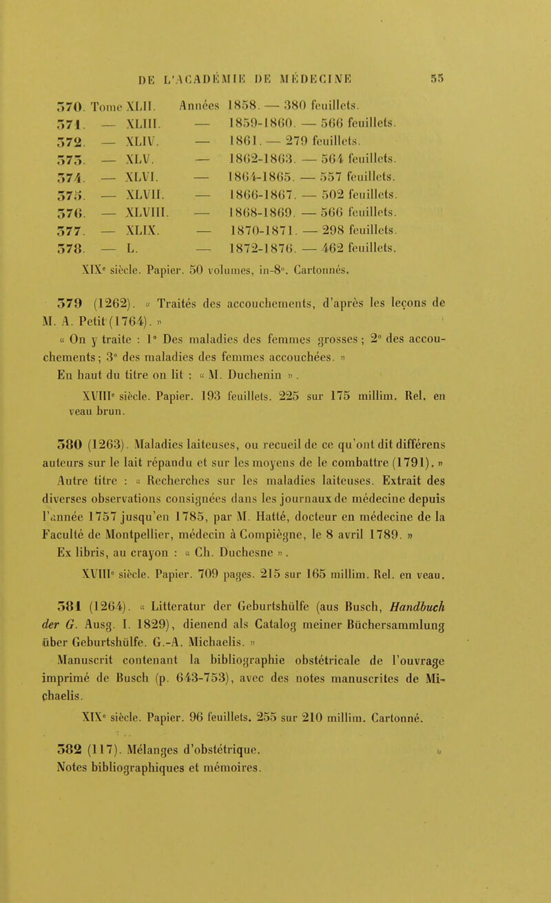o7U. 1 onie Aiii 1 l«e;C QUA r<>iiillr^(Q lOOO. rJO\f ILllilldo. 1 Y1 III Vf IV 1 OOl . -5/(7 ICUIllL'lh. Ô75. — \Lv. Joo-i-loOo. — Ob'! Icuillcts r»74 — XL VI. 18(54-1865. — 557 feuillets. 575 — XLVII. 1866-1867. — 502 feuillets 57G. — XLVIII. 1868-1869. — 566 feuillets 577. — XLIX. 1870-1871. — 298 feuillets 578. — L. 1872-1876. — 462 feuillets, XIX' siècle. Papier. 50 volumes, in-8». Cartonnés. 579 (1262).  Traités des accouchements, d'après les leçons de M. A. Petit (1764).  « On y traite : 1° Des maladies des femmes grosses ; 2° des accou- chements; 3° des maladies des femmes accouchées. « En haut du titre on lit : « M. Duchenin » . XVIII siècle. Papier. 193 feuillets. 225 sur 175 millim. Rel. en veau brun. 580 (1263). Maladies laiteuses, ou recueil de ce qu'ont dit différens auteurs sur le lait répandu et sur les moyens de le combattre (1791). » Autre titre : « Recherches sur les maladies laiteuses. Extrait des diverses observations consignées dans les journaux de médecine depuis l'année 1757 jusqu'en 1785, par M. Hatté, docteur en médecine de la Faculté de Montpellier, médecin àCompiègne, le 8 avril 1789. » Ex libris, au crayon : « Ch. Duchesne ». XVlll'= siècle. Papier. 709 pages. 215 sur 165 millim. Rel. en veau. 581 (1264). « Litteratur der Geburtshûlfe (aus Busch, Handbuch der G. Ausg. 1. 1829), dienend als Catalog meiner Biichersammlung liber Geburtshiilfe. G.-A. Michaelis. » Manuscrit contenant la bibliographie obstétricale de l'ouvrage imprimé de Busch (p. 643-753), avec des notes manuscrites de Mi^ chaelis. X1X« siècle. Papier. 96 feuillets. 255 sur 210 millim. Cartonné. 582 (117). Mélanges d'obstétrique. i, Notes bibliographiques et mémoires.