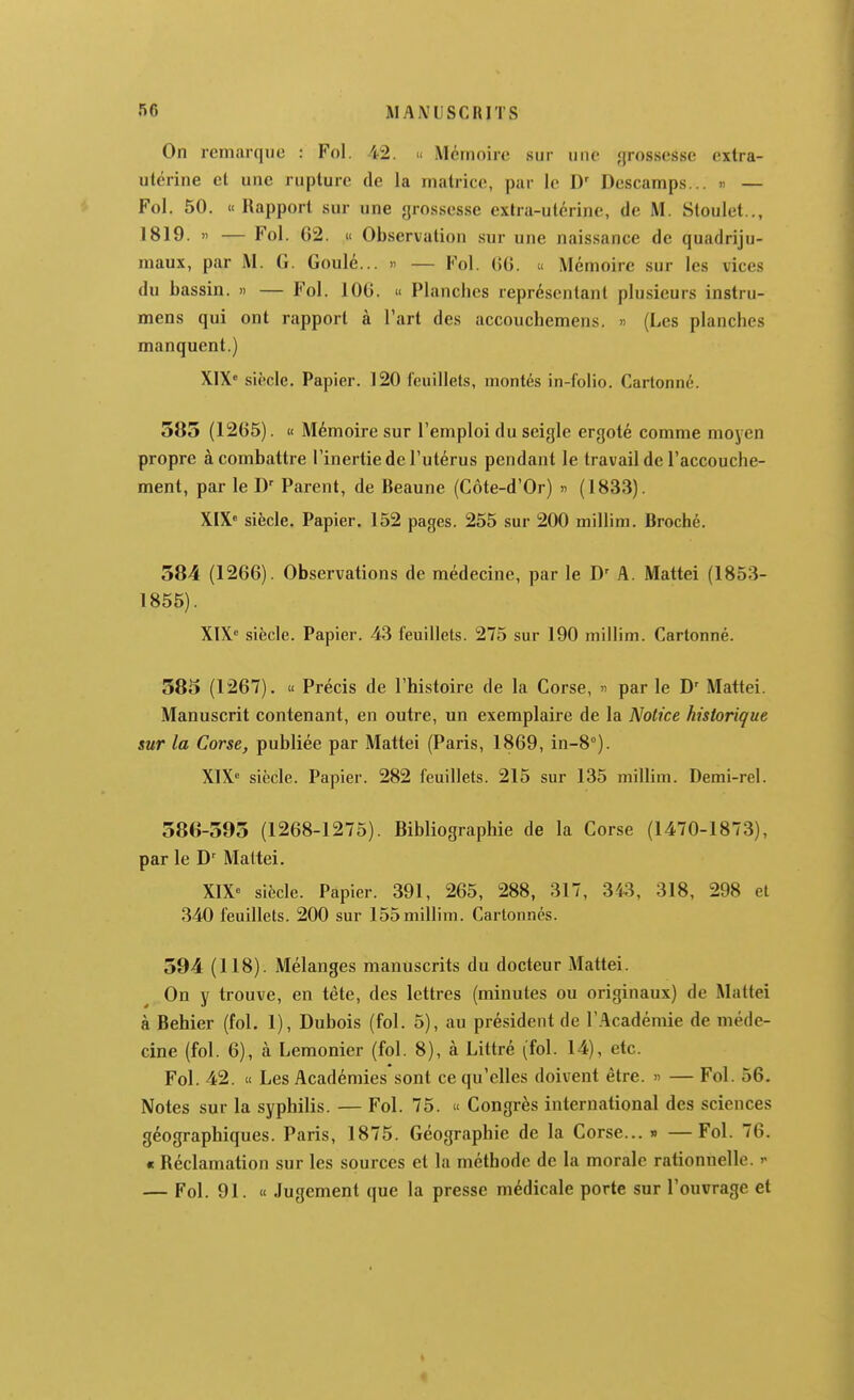 On remarque : Fol. 42. « Mémoire sur uuc «jrossesse extra- utérine et une rupture de la matrice, par le Descamps... « — Fol. 50. «Rapport sur une grossesse extra-utérine, de M. Sloulet.., 1819. » — Fol. 62. i< Observation sur une naissance de quadriju- maux, par M. G. Goulé... » — Fol. (>(). » Mémoire sur les vices du bassin. » — Fol. 100. » Plancbcs représentant plusieurs instru- mens qui ont rapport à Part des accouchemens. » (Les planches manquent.) XIX« siècle. Papier. 120 l'ciiillets, montés in-folio. Cartonné. 585 (1265). « Mémoire sur l'emploi du seigle ergoté comme moyen propre à combattre l'inertie de l'utérus pendant le travail de l'accouche- ment, par le D' Parent, de Beaune (Côte-d'Or) » (1833). XIX» siècle. Papier. 152 pages. 255 sur 200 millim. Broché. 584 (1266). Observations de médecine, par le D' A. Mattel (1853- 1855). XIX» siècle. Papier. 43 feuillets. 275 sur 190 millim. Cartonné. 585 (1267). « Précis de l'histoire de la Corse, » par le D' Mattei. Manuscrit contenant, en outre, un exemplaire de la Notice historique sur la Corse, publiée par Mattei (Paris, 1869, in-8°). XIX» siècle. Papier. 282 feuillets. 215 sur 135 millim. Demi-rel. 586-595 (1268-1275). Bibliographie de la Corse (1470-1873), par le Maltei. XIX» siècle. Papier. 391, 265, 288, 317, 3fô, 318, 298 et 340 feuillets. 200 sur 155millim. Cartonnés. 594 (118). Mélanges manuscrits du docteur Mattei. On y trouve, en tête, des lettres (minutes ou originaux) de Mattei à Behier (fol. 1), Dubois (fol. 5), au président de l'Académie de méde- cine (fol. 6), à Lemonier (fol. 8), à Littré (fol. 14), etc. Fol. 42. « Les Académies sont ce qu'elles doivent être. » — Fol. 56. Notes sur la syphilis. — Fol. 75. « Congrès international des sciences géographiques. Paris, 1875. Géographie de la Corse... » —Fol. 76. « Réclamation sur les sources et la méthode de la morale rationnelle, y — Fol. 91. « Jugement que la presse médicale porte sur l'ouvrage et